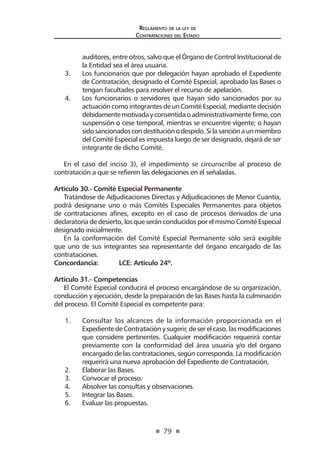 79
Reglamento de la ley de
Contrataciones del Estado
auditores, entre otros, salvo que el Órgano de Control Institucional de
la Entidad sea el área usuaria.
3.	 Los funcionarios que por delegación hayan aprobado el Expediente
de Contratación, designado el Comité Especial, aprobado las Bases o
tengan facultades para resolver el recurso de apelación.
4.	 Los funcionarios o servidores que hayan sido sancionados por su
actuación como integrantes de un Comité Especial, mediante decisión
debidamentemotivadayconsentidaoadministrativamentefirme,con
suspensión o cese temporal, mientras se encuentre vigente; o hayan
sidosancionadoscondestituciónodespido.Silasanciónaunmiembro
del Comité Especial es impuesta luego de ser designado, dejará de ser
integrante de dicho Comité.
	
En el caso del inciso 3), el impedimento se circunscribe al proceso de
contratación a que se refieren las delegaciones en él señaladas.
Artículo 30.- Comité Especial Permanente
Tratándose de Adjudicaciones Directas y Adjudicaciones de Menor Cuantía,
podrá designarse uno o más Comités Especiales Permanentes para objetos
de contrataciones afines, excepto en el caso de procesos derivados de una
declaratoria de desierto, los que serán conducidos por el mismo Comité Especial
designado inicialmente.
En la conformación del Comité Especial Permanente sólo será exigible
que uno de sus integrantes sea representante del órgano encargado de las
contrataciones.
Concordancia: 	 LCE: Artículo 24º.
Artículo 31.- Competencias
El Comité Especial conducirá el proceso encargándose de su organización,
conducción y ejecución, desde la preparación de las Bases hasta la culminación
del proceso. El Comité Especial es competente para:
1.	 Consultar los alcances de la información proporcionada en el
Expediente de Contratación y sugerir, de ser el caso, las modificaciones
que considere pertinentes. Cualquier modificación requerirá contar
previamente con la conformidad del área usuaria y/o del órgano
encargado de las contrataciones, según corresponda. La modificación
requerirá una nueva aprobación del Expediente de Contratación.
2.	 Elaborar las Bases.
3.	 Convocar el proceso.
4.	 Absolver las consultas y observaciones.
5.	 Integrar las Bases.
6.	 Evaluar las propuestas.
 