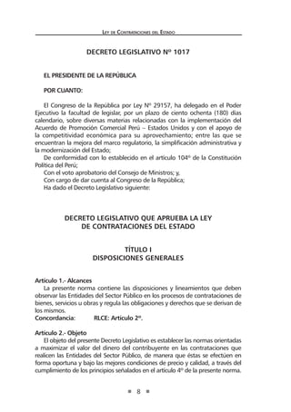 Ley de Contrataciones del Estado
8
DECRETO LEGISLATIVO Nº 1017
EL PRESIDENTE DE LA REPÚBLICA
POR CUANTO:
El Congreso de la República por Ley Nº 29157, ha delegado en el Poder
Ejecutivo la facultad de legislar, por un plazo de ciento ochenta (180) días
calendario, sobre diversas materias relacionadas con la implementación del
Acuerdo de Promoción Comercial Perú – Estados Unidos y con el apoyo de
la competitividad económica para su aprovechamiento; entre las que se
encuentran la mejora del marco regulatorio, la simplificación administrativa y
la modernización del Estado;
De conformidad con lo establecido en el artículo 104º de la Constitución
Política del Perú;
Con el voto aprobatorio del Consejo de Ministros; y,
Con cargo de dar cuenta al Congreso de la República;
Ha dado el Decreto Legislativo siguiente:
DECRETO LEGISLATIVO QUE APRUEBA LA LEY
DE CONTRATACIONES DEL ESTADO
TÍTULO I
DISPOSICIONES GENERALES
Artículo 1.- Alcances
La presente norma contiene las disposiciones y lineamientos que deben
observar las Entidades del Sector Público en los procesos de contrataciones de
bienes, servicios u obras y regula las obligaciones y derechos que se derivan de
los mismos.
Concordancia:	 RLCE: Artículo 2º.
Artículo 2.- Objeto
El objeto del presente Decreto Legislativo es establecer las normas orientadas
a maximizar el valor del dinero del contribuyente en las contrataciones que
realicen las Entidades del Sector Público, de manera que éstas se efectúen en
forma oportuna y bajo las mejores condiciones de precio y calidad, a través del
cumplimiento de los principios señalados en el artículo 4º de la presente norma.
 