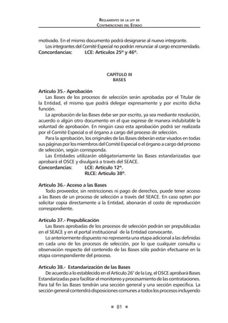 81
Reglamento de la ley de
Contrataciones del Estado
motivado. En el mismo documento podrá designarse al nuevo integrante.
Los integrantes del Comité Especial no podrán renunciar al cargo encomendado.
Concordancias: 	 LCE: Artículos 25º y 46º.
	
CAPÍTULO III
BASES
Artículo 35.- Aprobación
Las Bases de los procesos de selección serán aprobadas por el Titular de
la Entidad, el mismo que podrá delegar expresamente y por escrito dicha
función.
La aprobación de las Bases debe ser por escrito, ya sea mediante resolución,
acuerdo o algún otro documento en el que exprese de manera indubitable la
voluntad de aprobación. En ningún caso esta aprobación podrá ser realizada
por el Comité Especial o el órgano a cargo del proceso de selección.
Para la aprobación, los originales de las Bases deberán estar visados en todas
suspáginasporlosmiembrosdelComitéEspecialoelórganoacargodelproceso
de selección, según corresponda.
Las Entidades utilizarán obligatoriamente las Bases estandarizadas que
aprobará el OSCE y divulgará a través del SEACE.
Concordancias: 	 LCE: Artículo 12º.
	 RLCE: Artículo 38º.
Artículo 36.- Acceso a las Bases
Todo proveedor, sin restricciones ni pago de derechos, puede tener acceso
a las Bases de un proceso de selección a través del SEACE. En caso opten por
solicitar copia directamente a la Entidad, abonarán el costo de reproducción
correspondiente.
Artículo 37.- Prepublicación
Las Bases aprobadas de los procesos de selección podrán ser prepublicadas
en el SEACE y en el portal institucional de la Entidad convocante.
Lo anteriormente dispuesto no representa una etapa adicional a las definidas
en cada uno de los procesos de selección, por lo que cualquier consulta u
observación respecto del contenido de las Bases sólo podrán efectuarse en la
etapa correspondiente del proceso.
Artículo 38.- Estandarización de las Bases
DeacuerdoaloestablecidoenelArticulo26°delaLey,elOSCEaprobaráBases
Estandarizadasparafacilitarelmonitoreoyprocesamientodelascontrataciones.
Para tal fin las Bases tendrán una sección general y una sección especifica. La
seccióngeneralcontendrádisposicionescomunesatodoslosprocesosincluyendo
 