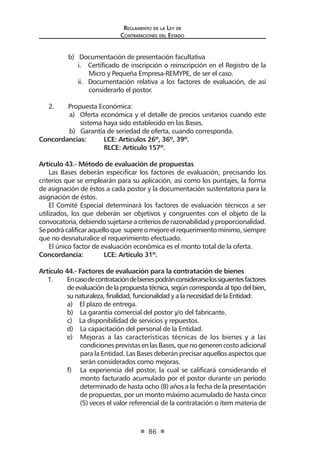 Reglamento de la Ley de
Contrataciones del Estado
86
	 b) Documentación de presentación facultativa
i. Certificado de inscripción o reinscripción en el Registro de la
Micro y Pequeña Empresa-REMYPE, de ser el caso.
ii. Documentación relativa a los factores de evaluación, de así
considerarlo el postor.
2.	 Propuesta Económica:
a)	 Oferta económica y el detalle de precios unitarios cuando este
sistema haya sido establecido en las Bases.
b) Garantía de seriedad de oferta, cuando corresponda.
Concordancias: 	 LCE: Artículos 26º, 36º, 39º.
	 RLCE: Artículo 157º.
Artículo 43.- Método de evaluación de propuestas
Las Bases deberán especificar los factores de evaluación, precisando los
criterios que se emplearán para su aplicación, así como los puntajes, la forma
de asignación de éstos a cada postor y la documentación sustentatoria para la
asignación de éstos.
El Comité Especial determinará los factores de evaluación técnicos a ser
utilizados, los que deberán ser objetivos y congruentes con el objeto de la
convocatoria,debiendosujetarseacriteriosderazonabilidadyproporcionalidad.
Sepodrácalificaraquelloque supereomejoreelrequerimientomínimo,siempre
que no desnaturalice el requerimiento efectuado.
El único factor de evaluación económica es el monto total de la oferta.
Concordancia: 	 LCE: Artículo 31º.
Artículo 44.- Factores de evaluación para la contratación de bienes
1.	 Encasodecontratacióndebienespodránconsiderarselossiguientesfactores
de evaluación de la propuesta técnica, según corresponda al tipo del bien,
su naturaleza, finalidad, funcionalidad y a la necesidad de la Entidad:
a) El plazo de entrega.
b) La garantía comercial del postor y/o del fabricante.
c) La disponibilidad de servicios y repuestos.
d) La capacitación del personal de la Entidad.
e)	 Mejoras a las características técnicas de los bienes y a las
condicionesprevistasenlasBases,quenogenerencostoadicional
para la Entidad. Las Bases deberán precisar aquellos aspectos que
serán considerados como mejoras.
f)	 La experiencia del postor, la cual se calificará considerando el
monto facturado acumulado por el postor durante un período
determinado de hasta ocho (8) años a la fecha de la presentación
de propuestas, por un monto máximo acumulado de hasta cinco
(5) veces el valor referencial de la contratación o ítem materia de
 