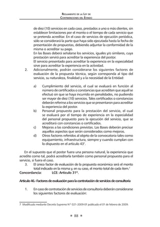Reglamento de la Ley de
Contrataciones del Estado
88
de diez (10) servicios en cada caso, prestados a uno o más clientes, sin
establecer limitaciones por el monto o el tiempo de cada servicio que
se pretenda acreditar. En el caso de servicios de ejecución periódica,
sólo se considerará la parte que haya sido ejecutada hasta la fecha de
presentación de propuestas, debiendo adjuntar la conformidad de la
misma o acreditar su pago.
	 En las Bases deberá señalarse los servicios, iguales y/o similares, cuya
prestación servirá para acreditar la experiencia del postor.
	 El servicio presentado para acreditar la experiencia en la especialidad
sirve para acreditar la experiencia en la actividad.
2.	 Adicionalmente, podrán considerarse los siguientes factores de
evaluación de la propuesta técnica, según corresponda al tipo del
servicio, su naturaleza, finalidad y a la necesidad de la Entidad:
a)	 Cumplimiento del servicio, el cual se evaluará en función al
númerodecertificadosoconstanciasqueacreditenqueaquélse
efectuó sin que se haya incurrido en penalidades, no pudiendo
ser mayor de diez (10) servicios. Tales certificados o constancias
deberánreferirsealosserviciosquesepresentaronparaacreditar
la experiencia del postor.
b)	 Personal propuesto para la prestación del servicio, el cual
se evaluará por el tiempo de experiencia en la especialidad
del personal propuesto para la ejecución del servicio, que se
acreditará con constancias o certificados.
c)	 Mejoras a las condiciones previstas. Las Bases deberán precisar
aquellos aspectos que serán considerados como mejoras.
d)	 Otros factores referidos al objeto de la convocatoria tales como
equipamiento, infraestructura, siempre y cuando cumplan con
lo dispuesto en el artículo 43°.
En el supuesto que el postor fuera una persona natural, la experiencia que
acredite como tal, podrá acreditarla también como personal propuesto para el
servicio, si fuera el caso.
3.	 El único factor de evaluación de la propuesta económica será el monto
total indicado en la misma y, en su caso, el monto total de cada ítem.7
Concordancia: 	 LCE: Artículo 31º.
Artículo46.-Factoresdeevaluaciónparalacontratacióndeserviciosdeconsultoría
1.	 Encasodecontratacióndeserviciosdeconsultoríadeberánconsiderarse
los siguientes factores de evaluación:
7  Modificado mediante Decreto Supremo Nº 021-2009-EF publicado el 01 de febrero de 2009.
 