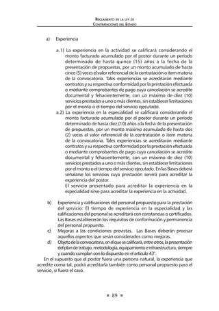 89
Reglamento de la ley de
Contrataciones del Estado
a)	 Experiencia
a.1) La experiencia en la actividad se calificará considerando el
monto facturado acumulado por el postor durante un período
determinado de hasta quince (15) años a la fecha de la
presentación de propuestas, por un monto acumulado de hasta
cinco(5)veceselvalorreferencialdelacontrataciónoítemmateria
de la convocatoria. Tales experiencias se acreditarán mediante
contratosysurespectivaconformidadporlaprestaciónefectuada
o mediante comprobantes de pago cuya cancelación se acredite
documental y fehacientemente, con un máximo de diez (10)
serviciosprestadosaunoomásclientes,sinestablecerlimitaciones
por el monto o el tiempo del servicio ejecutado.
a.2) La experiencia en la especialidad se calificará considerando el
monto facturado acumulado por el postor durante un período
determinado de hasta diez (10) años a la fecha de la presentación
de propuestas, por un monto máximo acumulado de hasta dos
(2) veces el valor referencial de la contratación o ítem materia
de la convocatoria. Tales experiencias se acreditarán mediante
contratosysurespectivaconformidadporlaprestaciónefectuada
o mediante comprobantes de pago cuya cancelación se acredite
documental y fehacientemente, con un máximo de diez (10)
serviciosprestadosaunoomásclientes,sinestablecerlimitaciones
porelmontooeltiempodelservicioejecutado.EnlasBasesdeberá
señalarse los servicios cuya prestación servirá para acreditar la
experiencia del postor.
	 El servicio presentado para acreditar la experiencia en la
especialidad sirve para acreditar la experiencia en la actividad.
b) 	 Experiencia y calificaciones del personal propuesto para la prestación
del servicio: El tiempo de experiencia en la especialidad y las
calificacionesdelpersonalseacreditaráconconstanciasocertificados.
Las Bases establecerán los requisitos de conformación y permanencia
del personal propuesto.
c)	 Mejoras a las condiciones previstas. Las Bases deberán precisar
aquellos aspectos que serán considerados como mejoras.
d)	 Objetodelaconvocatoria,enelquesecalificará,entreotros,lapresentación
delplandetrabajo,metodología,equipamientoeinfraestructura,siempre
y cuando cumplan con lo dispuesto en el artículo 43°.
En el supuesto que el postor fuera una persona natural, la experiencia que
acredite como tal, podrá acreditarla también como personal propuesto para el
servicio, si fuera el caso.
 