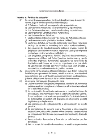 9
Ley de Contrataciones del Estado
Artículo 3.- Ámbito de aplicación
3.1 	 Se encuentran comprendidos dentro de los alcances de la presente
norma, bajo el término genérico de Entidad(es):
a) El Gobierno Nacional, sus dependencias y reparticiones;
b) Los Gobiernos Regionales, sus dependencias y reparticiones;
c) Los Gobiernos Locales, sus dependencias y reparticiones;
d) Los Organismos Constitucionales Autónomos;
e) Las Universidades Públicas;
f) Las Sociedades de Beneficencia y las Juntas de Participación Social;
g) Las Fuerzas Armadas y la Policía Nacional del Perú;
h) LosFondosdeSalud,deVivienda,deBienestarydemásdenaturaleza
análoga de las Fuerzas Armadas y de la Policía Nacional del Perú;
i) Las empresas del Estado de derecho público o privado, ya sean de
propiedad del Gobierno Nacional, Regional o Local y las empresas
mixtas bajo control societario del Estado; y,
j) Los proyectos, programas, fondos, órganos desconcentrados,
organismos públicos del Poder Ejecutivo, instituciones y demás
unidades orgánicas, funcionales, ejecutoras y/o operativas de
los Poderes del Estado; así como los organismos a los que alude
la Constitución Política del Perú y demás que sean creados y
reconocidos por el ordenamiento jurídico nacional.
3.2 	 La presente norma se aplica a las contrataciones que deben realizar las
Entidades para proveerse de bienes, servicios u obras, asumiendo el
pagodelprecioodelaretribucióncorrespondienteconfondospúblicos,
y demás obligaciones derivadas de la calidad de contratante.
3.3 La presente norma no es de aplicación para:
a) Lacontratacióndetrabajadores,empleados,servidoresofuncionarios
públicossujetosalosregímenesdelacarreraadministrativaolaboral
de la actividad privada;
b) La contratación de auditorías externas en o para las Entidades, la
que se sujeta a las normas que rigen el Sistema Nacional de Control.
Todas las demás contrataciones que efectúe la Contraloría General
de la República se sujetan a lo dispuesto en el presente Decreto
Legislativo y su Reglamento;
c) Las operaciones de endeudamiento y administración de deuda
pública;
d) La contratación de asesoría legal y financiera y otros servicios
especializados,vinculadosdirectaoindirectamentealasoperaciones
de endeudamiento interno o externo y de administración de deuda
pública;
e) Los contratos bancarios y financieros celebrados por las
Entidades;
f) Los contratos de locación de servicios o de servicios no personales
 