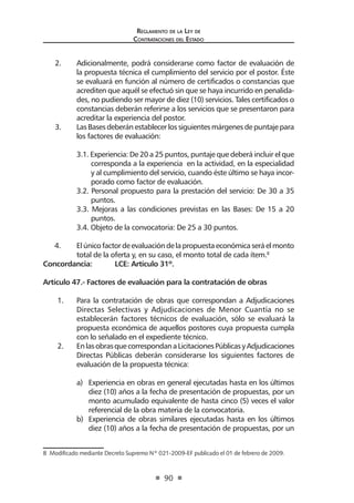 Reglamento de la Ley de
Contrataciones del Estado
90
2.	 Adicionalmente, podrá considerarse como factor de evaluación de
la propuesta técnica el cumplimiento del servicio por el postor. Éste
se evaluará en función al número de certificados o constancias que
acrediten que aquél se efectuó sin que se haya incurrido en penalida-
des, no pudiendo ser mayor de diez (10) servicios. Tales certificados o
constancias deberán referirse a los servicios que se presentaron para
acreditar la experiencia del postor.
3.	 Las Bases deberán establecer los siguientes márgenes de puntaje para
los factores de evaluación:
3.1. Experiencia: De 20 a 25 puntos, puntaje que deberá incluir el que
corresponda a la experiencia en la actividad, en la especialidad
y al cumplimiento del servicio, cuando éste último se haya incor-
porado como factor de evaluación.
3.2. Personal propuesto para la prestación del servicio: De 30 a 35
puntos.
3.3. Mejoras a las condiciones previstas en las Bases: De 15 a 20
puntos.
3.4. Objeto de la convocatoria: De 25 a 30 puntos.
4.	 Elúnicofactordeevaluacióndelapropuestaeconómicaseráelmonto
total de la oferta y, en su caso, el monto total de cada ítem.8
Concordancia: 	 LCE: Artículo 31º.
Artículo 47.- Factores de evaluación para la contratación de obras
1.	 Para la contratación de obras que correspondan a Adjudicaciones
Directas Selectivas y Adjudicaciones de Menor Cuantía no se
establecerán factores técnicos de evaluación, sólo se evaluará la
propuesta económica de aquellos postores cuya propuesta cumpla
con lo señalado en el expediente técnico.	
2.	 EnlasobrasquecorrespondanaLicitacionesPúblicasyAdjudicaciones
Directas Públicas deberán considerarse los siguientes factores de
evaluación de la propuesta técnica:
a)	 Experiencia en obras en general ejecutadas hasta en los últimos
diez (10) años a la fecha de presentación de propuestas, por un
monto acumulado equivalente de hasta cinco (5) veces el valor
referencial de la obra materia de la convocatoria.
b)	 Experiencia de obras similares ejecutadas hasta en los últimos
diez (10) años a la fecha de presentación de propuestas, por un
8  Modificado mediante Decreto Supremo Nº 021-2009-EF publicado el 01 de febrero de 2009.
 