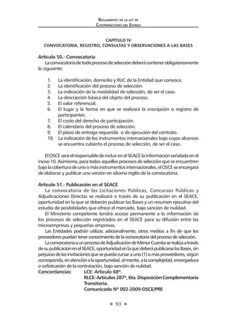 93
Reglamento de la ley de
Contrataciones del Estado
CAPÍTULO IV
CONVOCATORIA, REGISTRO, CONSULTAS Y OBSERVACIONES A LAS BASES
Artículo 50.- Convocatoria
Laconvocatoriadetodoprocesodeseleccióndeberácontenerobligatoriamente
lo siguiente:
1.	 La identificación, domicilio y RUC de la Entidad que convoca.
2.	 La identificación del proceso de selección.
3.	 La indicación de la modalidad de selección, de ser el caso.
4.	 La descripción básica del objeto del proceso.
5.	 El valor referencial.
6.	 El lugar y la forma en que se realizará la inscripción o registro de
participantes.
7.	 El costo del derecho de participación.
8.	 El calendario del proceso de selección.
9.	 El plazo de entrega requerido o de ejecución del contrato.
10. La indicación de los instrumentos internacionales bajo cuyos alcances
se encuentra cubierto el proceso de selección, de ser el caso.
ElOSCEseráelresponsabledeincluirenelSEACElainformaciónseñaladaenel
inciso10.Asimismo,paratodosaquellosprocesosdeselecciónqueseencuentren
bajolacoberturadeunoomásinstrumentosinternacionales,elOSCEseencargará
de elaborar y publicar una versión en idioma inglés de la convocatoria.
Artículo 51.- Publicación en el SEACE
La convocatoria de las Licitaciones Públicas, Concursos Públicos y
Adjudicaciones Directas se realizará a través de su publicación en el SEACE,
oportunidad en la que se deberán publicar las Bases y un resumen ejecutivo del
estudio de posibilidades que ofrece el mercado, bajo sanción de nulidad.
El Ministerio competente tendrá acceso permanente a la información de
los procesos de selección registrados en el SEACE para su difusión entre las
microempresas y pequeñas empresas.
Las Entidades podrán utilizar, adicionalmente, otros medios a fin de que los
proveedorespuedantenerconocimientodelaconvocatoriadelprocesodeselección.
LaconvocatoriaaunprocesodeAdjudicacióndeMenorCuantíaserealizaatravés
desupublicaciónenelSEACE,oportunidadenlaquedeberápublicarselasBases,sin
perjuiciodelasinvitacionesquesepuedacursarauno(1)omásproveedores,según
corresponda,enatenciónalaoportunidad,almonto,alacomplejidad,envergadura
o sofisticación de la contratación, bajo sanción de nulidad.
Concordancias: 	 LCE: Artículo 68º.
	 RLCE:Artículos287º,6ta.DisposiciónComplementaria
	 Transitoria. 	
	 Comunicado Nº 002-2009-OSCE/PRE
 