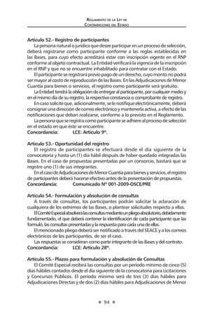 Reglamento de la Ley de
Contrataciones del Estado
94
Artículo 52.- Registro de participantes
La persona natural o jurídica que desee participar en un proceso de selección,
deberá registrarse como participante conforme a las reglas establecidas en
las Bases, para cuyo efecto acreditará estar con inscripción vigente en el RNP
conforme al objeto contractual. La Entidad verificará la vigencia de la inscripción
en el RNP y que no se encuentre inhabilitado para contratar con el Estado.
Elparticipanteseregistrarápreviopagodeunderecho,cuyomontonopodrá
ser mayor al costo de reproducción de las Bases. En las Adjudicaciones de Menor
Cuantía para bienes o servicios, el registro como participante será gratuito.
La Entidad tendrá la obligación de entregar al participante, por cualquier medio y
en el mismo día de su registro, la respectiva constancia o comprobante de registro.
Encasosoliciteque,adicionalmente,selenotifiqueelectrónicamente,deberá
consignarunadireccióndecorreoelectrónicoymantenerlaactiva,aefectodelas
notificaciones que deban realizarse, conforme a lo previsto en el Reglamento.
Lapersonaqueseregistracomoparticipanteseadhierealprocesodeselección
en el estado en que éste se encuentre.
Concordancia: 	 LCE: Artículo 9º.
Artículo 53.- Oportunidad del registro
El registro de participantes se efectuará desde el día siguiente de la
convocatoria y hasta un (1) día hábil después de haber quedado integradas las
Bases. En el caso de propuestas presentadas por un consorcio, bastará que se
registre uno (1) de sus integrantes.
EnelcasodeAdjudicacionesdeMenorCuantíaparabienesyservicios,elregistro
de participantes deberá hacerse efectivo antes de la presentación de propuestas.
Concordancia:	 Comunicado Nº 001-2009-OSCE/PRE
Artículo 54.- Formulación y absolución de consultas
A través de consultas, los participantes podrán solicitar la aclaración de
cualquiera de los extremos de las Bases, o plantear solicitudes respecto a ellas.
ElComitéEspecialabsolverálasconsultasmedianteunpliegoabsolutorio,debidamente
fundamentado, el que deberá contener la identificación de cada participante que las
formuló,lasconsultaspresentadasylarespuestaparacadaunadeellas.
El mencionado pliego deberá ser notificado a través del SEACE y a los correos
electrónicos de los participantes, de ser el caso.
Las respuestas se consideran como parte integrante de las Bases y del contrato.
Concordancia: 	 LCE: Artículo 28º.
Artículo 55.- Plazos para formulación y absolución de Consultas
El Comité Especial recibirá las consultas por un período mínimo de cinco (5)
días hábiles contados desde el día siguiente de la convocatoria para Licitaciones
y Concursos Públicos. El período mínimo será de tres (3) días hábiles para
Adjudicaciones Directas y de dos (2) días hábiles para Adjudicaciones de Menor
 