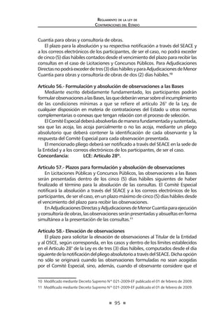 95
Reglamento de la ley de
Contrataciones del Estado
Cuantía para obras y consultoría de obras.
El plazo para la absolución y su respectiva notificación a través del SEACE y
a los correos electrónicos de los participantes, de ser el caso, no podrá exceder
de cinco (5) días hábiles contados desde el vencimiento del plazo para recibir las
consultas en el caso de Licitaciones y Concursos Públicos. Para Adjudicaciones
Directasnopodráexcederdetres(3)díashábilesyparaAdjudicacionesdeMenor
Cuantía para obras y consultoría de obras de dos (2) días hábiles.10
Artículo 56.- Formulación y absolución de observaciones a las Bases
Mediante escrito debidamente fundamentado, los participantes podrán
formularobservacionesalasBases,lasquedeberánversarsobreelincumplimiento
de las condiciones mínimas a que se refiere el artículo 26° de la Ley, de
cualquier disposición en materia de contrataciones del Estado u otras normas
complementarias o conexas que tengan relación con el proceso de selección.
ElComitéEspecialdeberáabsolverlasdemanerafundamentadaysustentada,
sea que las acoja, las acoja parcialmente o no las acoja, mediante un pliego
absolutorio que deberá contener la identificación de cada observante y la
respuesta del Comité Especial para cada observación presentada.
El mencionado pliego deberá ser notificado a través del SEACE en la sede de
la Entidad y a los correos electrónicos de los participantes, de ser el caso.
Concordancia: 	 LCE: Artículo 28º.
Artículo 57.- Plazos para formulación y absolución de observaciones
En Licitaciones Públicas y Concursos Públicos, las observaciones a las Bases
serán presentadas dentro de los cinco (5) días hábiles siguientes de haber
finalizado el término para la absolución de las consultas. El Comité Especial
notificará la absolución a través del SEACE y a los correos electrónicos de los
participantes, de ser el caso, en un plazo máximo de cinco (5) días hábiles desde
el vencimiento del plazo para recibir las observaciones.
EnAdjudicacionesDirectasyAdjudicacionesdeMenorCuantíaparaejecución
y consultoría de obras, las observaciones serán presentadas y absueltas en forma
simultánea a la presentación de las consultas.11
Artículo 58.- Elevación de observaciones
El plazo para solicitar la elevación de observaciones al Titular de la Entidad
y al OSCE, según corresponda, en los casos y dentro de los límites establecidos
en el Artículo 28° de la Ley es de tres (3) días hábiles, computados desde el día
siguientedelanotificacióndelpliegoabsolutorioatravésdelSEACE.Dichaopción
no sólo se originará cuando las observaciones formuladas no sean acogidas
por el Comité Especial, sino, además, cuando el observante considere que el
10  Modificado mediante Decreto Supremo Nº 021-2009-EF publicado el 01 de febrero de 2009.  
11  Modificado mediante Decreto Supremo Nº 021-2009-EF publicado el 01 de febrero de 2009.
 