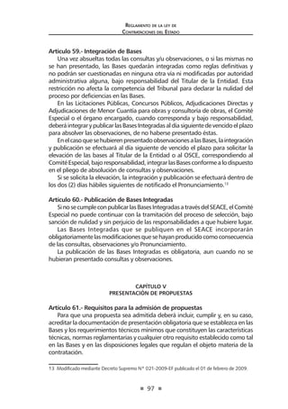 97
Reglamento de la ley de
Contrataciones del Estado
Artículo 59.- Integración de Bases
Una vez absueltas todas las consultas y/u observaciones, o si las mismas no
se han presentado, las Bases quedarán integradas como reglas definitivas y
no podrán ser cuestionadas en ninguna otra vía ni modificadas por autoridad
administrativa alguna, bajo responsabilidad del Titular de la Entidad. Esta
restricción no afecta la competencia del Tribunal para declarar la nulidad del
proceso por deficiencias en las Bases.
En las Licitaciones Públicas, Concursos Públicos, Adjudicaciones Directas y
Adjudicaciones de Menor Cuantía para obras y consultoría de obras, el Comité
Especial o el órgano encargado, cuando corresponda y bajo responsabilidad,
deberáintegrarypublicarlasBasesIntegradasaldíasiguientedevencidoelplazo
para absolver las observaciones, de no haberse presentado éstas.
EnelcasoquesehubierenpresentadoobservacionesalasBases,laintegración
y publicación se efectuará al día siguiente de vencido el plazo para solicitar la
elevación de las bases al Titular de la Entidad o al OSCE, correspondiendo al
ComitéEspecial,bajoresponsabilidad,integrarlasBasesconformealodispuesto
en el pliego de absolución de consultas y observaciones.
Si se solicita la elevación, la integración y publicación se efectuará dentro de
los dos (2) días hábiles siguientes de notificado el Pronunciamiento.13
Artículo 60.- Publicación de Bases Integradas
SinosecumpleconpublicarlasBasesIntegradasatravésdelSEACE,elComité
Especial no puede continuar con la tramitación del proceso de selección, bajo
sanción de nulidad y sin perjuicio de las responsabilidades a que hubiere lugar.
Las Bases Integradas que se publiquen en el SEACE incorporarán
obligatoriamentelasmodificacionesquesehayanproducidocomoconsecuencia
de las consultas, observaciones y/o Pronunciamiento.
La publicación de las Bases Integradas es obligatoria, aun cuando no se
hubieran presentado consultas y observaciones.
CAPÍTULO V
PRESENTACIÓN DE PROPUESTAS
Artículo 61.- Requisitos para la admisión de propuestas
Para que una propuesta sea admitida deberá incluir, cumplir y, en su caso,
acreditar la documentación de presentación obligatoria que se establezca en las
Bases y los requerimientos técnicos mínimos que constituyen las características
técnicas, normas reglamentarias y cualquier otro requisito establecido como tal
en las Bases y en las disposiciones legales que regulan el objeto materia de la
contratación.
13  Modificado mediante Decreto Supremo Nº 021-2009-EF publicado el 01 de febrero de 2009.
 