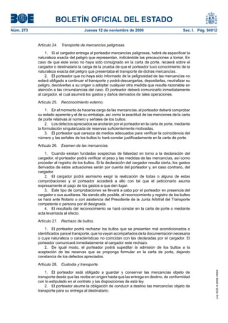 BOLETÍN OFICIAL DEL ESTADO
Núm. 273                               Jueves 12 de noviembre de 2009                              Sec. I. Pág. 94912


           Artículo 24.   Transporte de mercancías peligrosas.

               1. Si el cargador entrega al porteador mercancías peligrosas, habrá de especificar la
           naturaleza exacta del peligro que representan, indicándole las precauciones a tomar. En
           caso de que este aviso no haya sido consignado en la carta de porte, recaerá sobre el
           cargador o destinatario la carga de la prueba de que el porteador tuvo conocimiento de la
           naturaleza exacta del peligro que presentaba el transporte de dichas mercancías.
               2. El porteador que no haya sido informado de la peligrosidad de las mercancías no
           estará obligado a continuar el transporte y podrá descargarlas, depositarlas, neutralizar su
           peligro, devolverlas a su origen o adoptar cualquier otra medida que resulte razonable en
           atención a las circunstancias del caso. El porteador deberá comunicarlo inmediatamente
           al cargador, el cual asumirá los gastos y daños derivados de tales operaciones.

           Artículo 25.   Reconocimiento externo.

                1. En el momento de hacerse cargo de las mercancías, el porteador deberá comprobar
           su estado aparente y el de su embalaje, así como la exactitud de las menciones de la carta
           de porte relativas al número y señales de los bultos.
                2. Los defectos apreciados se anotarán por el porteador en la carta de porte, mediante
           la formulación singularizada de reservas suficientemente motivadas.
                3. El porteador que carezca de medios adecuados para verificar la coincidencia del
           número y las señales de los bultos lo hará constar justificadamente en la carta de porte.

           Artículo 26.   Examen de las mercancías.

               1. Cuando existan fundadas sospechas de falsedad en torno a la declaración del
           cargador, el porteador podrá verificar el peso y las medidas de las mercancías, así como
           proceder al registro de los bultos. Si la declaración del cargador resulta cierta, los gastos
           derivados de estas actuaciones serán por cuenta del porteador y, en caso contrario, del
           cargador.
               2. El cargador podrá asimismo exigir la realización de todas o alguna de estas
           comprobaciones y el porteador accederá a ello con tal que el peticionario asuma
           expresamente el pago de los gastos a que den lugar.
               3. Este tipo de comprobaciones se llevará a cabo por el porteador en presencia del
           cargador o sus auxiliares. No siendo ello posible, el reconocimiento y registro de los bultos
           se hará ante Notario o con asistencia del Presidente de la Junta Arbitral del Transporte
           competente o persona por él designada.
               4. El resultado del reconocimiento se hará constar en la carta de porte o mediante
           acta levantada al efecto.

           Artículo 27.   Rechazo de bultos.

               1. El porteador podrá rechazar los bultos que se presenten mal acondicionados o
           identificados para el transporte, que no vayan acompañados de la documentación necesaria
           o cuya naturaleza o características no coincidan con las declaradas por el cargador. El
           porteador comunicará inmediatamente al cargador este rechazo.
               2. De igual modo, el porteador podrá supeditar la admisión de los bultos a la
           aceptación de las reservas que se proponga formular en la carta de porte, dejando
           constancia de los defectos apreciados.

           Artículo 28.   Custodia y transporte.
                                                                                                                    cve: BOE-A-2009-18004




               1. El porteador está obligado a guardar y conservar las mercancías objeto de
           transporte desde que las recibe en origen hasta que las entrega en destino, de conformidad
           con lo estipulado en el contrato y las disposiciones de esta ley.
               2. El porteador asume la obligación de conducir a destino las mercancías objeto de
           transporte para su entrega al destinatario.
 