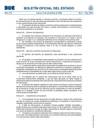 BOLETÍN OFICIAL DEL ESTADO
Núm. 273                               Jueves 12 de noviembre de 2009                             Sec. I. Pág. 94913


               Salvo que se hubiese pactado un itinerario concreto, el porteador habrá de conducir
           las mercancías por la ruta más adecuada atendiendo a las circunstancias de la operación
           y a las características de las mercancías.
               3. El porteador también se obliga a cumplir las demás prestaciones complementarias
           o accesorias que haya asumido con motivo u ocasión del transporte, en los términos y
           condiciones pactados en el contrato.

           Artículo 29.   Derecho de disposición.

               1. El cargador tiene derecho a disponer de la mercancía, en particular ordenando al
           porteador que detenga el transporte, que devuelva la mercancía a su origen o que la
           entregue en un lugar o a un destinatario diferente de los indicados en la carta de porte.
               2. Sin embargo, ese derecho de disposición corresponderá al destinatario cuando
           así se hubiese pactado expresamente. Si el destinatario ejercita este derecho ordenando
           entregar la mercancía a otra persona, ésta, a su vez, no puede designar un nuevo
           destinatario.

           Artículo 30.   Ejercicio y extinción del derecho de disposición.

               1. El ejercicio del derecho de disposición está subordinado a las condiciones
           siguientes:

               a) El cargador o el destinatario debe presentar al porteador el primer ejemplar de la
           carta de porte, en el que constarán las nuevas instrucciones, y resarcirle de los gastos y
           daños que se ocasionen por la ejecución de tales instrucciones.
               b) La ejecución de las nuevas instrucciones debe ser posible en el momento en que se
           comuniquen al porteador, sin dificultar la explotación normal de su empresa ni perjudicar a
           cargadores o destinatarios de otros envíos. En caso contrario, el porteador deberá comunicar
           inmediatamente la imposibilidad de cumplir tales instrucciones a quien se las dio.
               c) Las instrucciones no podrán tener como efecto la división del envío.

               2. El porteador que no ejecute las instrucciones que se le hayan dado en las
           condiciones anteriormente señaladas, o que las haya ejecutado sin haber exigido la
           presentación del primer ejemplar de la carta de porte, responderá de los perjuicios causados
           por este hecho.
               3. El derecho del cargador regulado en este artículo se extingue cuando el segundo
           ejemplar de la carta de porte se entregue al destinatario o cuando éste reclame la entrega
           de la mercancía o haga uso de los derechos que le corresponden en caso de pérdida o
           retraso en la entrega. A partir de ese momento el porteador deberá someterse a las
           instrucciones del destinatario.

           Artículo 31.   Impedimentos al transporte.

               1. Si el transporte de las mercancías no puede llevarse a cabo en las condiciones
           que fija el contrato por causas debidamente justificadas, el porteador lo comunicará al
           cargador solicitándole instrucciones al respecto.
               2. A falta de instrucciones, el porteador tomará aquellas medidas razonables y
           proporcionadas que considere adecuadas para el buen fin de la operación, incluida la de
           restituir las mercancías a su lugar de origen, depositarlas en almacén seguro o conducirlas
           a su punto de destino en condiciones diferentes.
               3. Los gastos y los perjuicios derivados de la solicitud y ejecución de instrucciones o,
           en su caso, de la falta de éstas o del retraso en su emisión serán de cuenta del cargador,
                                                                                                                   cve: BOE-A-2009-18004




           a no ser que haya habido culpa del porteador.
 