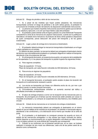 BOLETÍN OFICIAL DEL ESTADO
Núm. 273                               Jueves 12 de noviembre de 2009                               Sec. I. Pág. 94914


           Artículo 32.   Riesgo de pérdida o daño de las mercancías.

               1. Si, a pesar de las medidas que hayan podido adoptarse, las mercancías
           transportadas corrieran el riesgo de perderse o de sufrir daños graves, el porteador lo
           comunicará de inmediato al titular del derecho de disposición solicitándole instrucciones.
               2. La persona que hubiera impartido instrucciones asumirá los gastos que se deriven
           de su solicitud y ejecución, a no ser que haya habido culpa del porteador.
               3. El porteador podrá solicitar ante el órgano judicial o la Junta Arbitral del Transporte
           competente la venta de la mercancía sin esperar instrucciones, cuando así lo justifique la
           naturaleza o el estado de la mercancía. El producto de dicha venta quedará a disposición
           de quien corresponda, previa deducción del precio del transporte y de los gastos
           ocasionados.

           Artículo 33.   Lugar y plazo de entrega de la mercancía al destinatario.

               1. El porteador deberá entregar la mercancía transportada al destinatario en el lugar
           y plazo pactados en el contrato.
               En defecto de plazo pactado, la mercancía deberá ser entregada al destinatario dentro
           del término que razonablemente emplearía un porteador diligente en realizar el transporte,
           atendiendo a las circunstancias del caso.
               2. En el transporte ferroviario, en ausencia de acuerdo y sin perjuicio de lo establecido
           en los apartados 3 y 4, los plazos de transporte no podrán superar los siguientes límites:

               a) Para vagones completos:

               Plazo de expedición: 12 horas.
               Plazo de transporte, por cada fracción indivisible de 400 kilómetros: 24 horas.

               b) Para envíos en régimen de paquetería:

               Plazo de expedición: 24 horas.
               Plazo de transporte, por cada fracción indivisible de 200 kilómetros: 24 horas.

               3. En el transporte ferroviario, el porteador podrá ampliar el plazo de duración del
           transporte en lo estrictamente necesario cuando:

                a) Los envíos se transporten por líneas con diferente ancho de vía, por mar o por
           carretera cuando no exista conexión ferroviaria.
                b) Circunstancias extraordinarias entrañen un aumento anormal del tráfico o
           dificultades anormales de explotación.

               4. El plazo de entrega empieza a correr con la recepción de las mercancías para su
           transporte. Se prorrogará por el tiempo que las mercancías estén paradas por causa no
           imputable al porteador y su cómputo se suspenderá los días festivos y los inhábiles para
           circular.

           Artículo 34.   Estado de las mercancías en el momento de entrega al destinatario.

               1. La mercancía transportada deberá ser entregada al destinatario en el mismo
           estado en que se hallaba al ser recibida por el porteador, sin pérdida ni menoscabo alguno,
           atendiendo a las condiciones y a la descripción de la misma que resultan de la carta de
           porte.
               2. Si el porteador y el destinatario no consiguen ponerse de acuerdo en torno al
                                                                                                                     cve: BOE-A-2009-18004




           estado de las mercancías entregadas o a las causas que hayan motivado los daños,
           podrán disponer su reconocimiento por un perito designado a tal efecto por ellos mismos
           o por el órgano judicial o la Junta Arbitral del Transporte que corresponda.
               3. Cuando no se conformen con el dictamen pericial que, en su caso, se hubiese
           realizado ni transijan de otro modo sus diferencias, cada una de las partes usará de su
           derecho como corresponda.
 