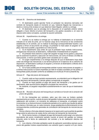 BOLETÍN OFICIAL DEL ESTADO
Núm. 273                               Jueves 12 de noviembre de 2009                                Sec. I. Pág. 94915


           Artículo 35.   Derechos del destinatario.

               1. El destinatario podrá ejercitar frente al porteador los derechos derivados del
           contrato de transporte desde el momento en que, habiendo llegado las mercancías a
           destino o transcurrido el plazo en que deberían haber llegado, solicite su entrega.
               2. El destinatario que se prevalga de lo dispuesto en el apartado anterior estará
           obligado a hacer efectivo el precio del transporte y los gastos causados o, en caso de
           disputa sobre estos conceptos, a prestar la caución suficiente.

           Artículo 36.   Impedimentos a la entrega.

                1. Cuando no se realice la entrega por no hallarse el destinatario en el domicilio
           indicado en la carta de porte, por no hacerse cargo de la mercancía en las condiciones
           establecidas en el contrato, por no realizar la descarga correspondiéndole hacerlo o por
           negarse a firmar el documento de entrega, el porteador lo hará saber al cargador en el
           plazo más breve posible y aguardará sus instrucciones.
                2. Si el impedimento cesa antes de que el porteador haya recibido instrucciones,
           entregará las mercancías al destinatario, notificándolo inmediatamente al cargador.
                3. El porteador tiene derecho a exigir del cargador el pago de los gastos y perjuicios
           que le ocasionen la petición y ejecución de instrucciones, así como el retraso o la falta de
           instrucciones, a menos que estos gastos sean causados por su culpa.
                4. Si surgen impedimentos a la entrega después de que el destinatario haya dado
           orden de entregar las mercancías a una tercera persona en el ejercicio de su derecho de
           disposición, el destinatario sustituye al cargador y el tercero al destinatario a efectos de lo
           dispuesto en este artículo.
                5. Si no fuera posible para el transportista solicitar nuevas instrucciones al cargador, o
           si dichas instrucciones no fueran impartidas por éste en el plazo acordado por las partes, el
           transportista podrá proceder conforme se establece en el artículo 44 de la presente ley.

           Artículo 37.   Pago del precio del transporte.

               1. Cuando nada se haya pactado expresamente, se entenderá que la obligación del
           pago del precio del transporte y demás gastos corresponde al cargador.
               2. Cuando se haya pactado el pago del precio del transporte y los gastos por el
           destinatario, éste asumirá dicha obligación al aceptar las mercancías.
               No obstante, el cargador responderá subsidiariamente en caso de que el destinatario
           no pague.

           Artículo 38. Revisión del precio del transporte por carretera en función de la variación del
               precio del gasóleo.

               1. En los transportes por carretera, salvo que otra cosa se hubiera pactado
           expresamente por escrito, cuando el precio del gasóleo hubiese aumentado entre el día de
           celebración del contrato y el momento de realizarse el transporte, el porteador podrá
           incrementar en su factura el precio inicialmente pactado en la cuantía que resulte de aplicar
           los criterios o fórmulas que, en cada momento, tenga establecidos la Administración en las
           correspondientes condiciones generales de contratación del transporte de mercancías por
           carretera.
               Dichos criterios o fórmulas deberán basarse en la repercusión que la partida de gasóleo
           tenga sobre la estructura de costes de los vehículos de transporte de mercancías.
               2. De la misma manera, el obligado al pago del transporte podrá exigir una reducción
           equivalente del precio inicialmente pactado cuando el precio del gasóleo se hubiese
                                                                                                                      cve: BOE-A-2009-18004




           reducido entre la fecha de celebración del contrato y la de realización efectiva del
           transporte.
               3. Los criterios o fórmulas señalados serán de aplicación automática siempre que el
           precio del gasóleo hubiera experimentado una variación igual o superior al 5 por ciento,
 