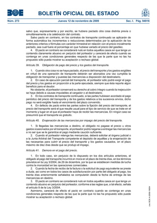 BOLETÍN OFICIAL DEL ESTADO
Núm. 273                               Jueves 12 de noviembre de 2009                               Sec. I. Pág. 94916


           salvo que, expresamente y por escrito, se hubiera pactado otra cosa distinta previa o
           simultáneamente a la celebración del contrato.
               Salvo pacto en contrario, en los contratos de transporte continuado se aplicarán de
           forma automática los incrementos o reducciones determinados por la aplicación de los
           anteriores criterios o fórmulas con carácter trimestral en relación con el precio inicialmente
           pactado, sea cual fuere el porcentaje en que hubiese variado el precio del gasóleo.
               4. El pacto en contrario se considerará nulo en todos aquellos casos en que tenga un
           contenido claramente abusivo en perjuicio del porteador y carecerá de efecto cuando se
           contenga en unas condiciones generales respecto de las que la parte que no las ha
           propuesto sólo pueda mostrar su aceptación o rechazo global.

           Artículo 39.   Obligación de pago del precio y los gastos del transporte.

               1. Cuando otra cosa no se haya pactado, el precio del transporte y los gastos exigibles
           en virtud de una operación de transporte deberán ser abonados una vez cumplida la
           obligación de transportar y puestas las mercancías a disposición del destinatario.
               2. En caso de ejecución parcial del transporte, el porteador sólo podrá exigir el pago
           del precio y los gastos en proporción a la parte ejecutada, siempre que ésta reporte algún
           beneficio para el deudor.
               No obstante, el porteador conservará su derecho al cobro íntegro cuando la inejecución
           se haya debido a causas imputables al cargador o al destinatario.
               3. En los contratos de transporte continuado, si las partes hubiesen acordado el pago
           periódico del precio del transporte y de los gastos relativos a los sucesivos envíos, dicho
           pago no será exigible hasta el vencimiento del plazo convenido.
               4. En defecto de pacto entre las partes sobre la fijación del precio del transporte, el
           precio del transporte será el que resulte usual para el tipo de servicio de que se trate en el
           momento y lugar en el que el porteador haya de recibir las mercancías. En ningún caso se
           presumirá que el transporte es gratuito.

           Artículo 40.   Enajenación de las mercancías por impago del precio del transporte.

               1. Si llegadas las mercancías a destino, el obligado no pagase el precio u otros
           gastos ocasionados por el transporte, el porteador podrá negarse a entregar las mercancías
           a no ser que se le garantice el pago mediante caución suficiente.
               2. Cuando el porteador retenga las mercancías, deberá solicitar al órgano judicial o
           a la Junta Arbitral del Transporte competente el depósito de aquéllas y la enajenación de
           las necesarias para cubrir el precio del transporte y los gastos causados, en el plazo
           máximo de diez días desde que se produjo el impago.

           Artículo 41.   Demora en el pago del precio.

                1. En todo caso, sin perjuicio de lo dispuesto en los dos artículos anteriores, el
           obligado al pago del transporte incurrirá en mora en el plazo de treinta días, en los términos
           previstos en la Ley 3/2004, de 29 de diciembre, por la que se establecen medidas de lucha
           contra la morosidad en las operaciones comerciales.
                2. Cuando la fecha de recibo de la factura o la solicitud de pago equivalente se preste
           a duda, así como en todos los casos de autofacturación por parte del obligado al pago, los
           treinta días anteriormente señalados se computarán desde la fecha de entrega de las
           mercancías en destino.
                3. El pacto en contrario se considerará nulo en todos aquellos casos en que tenga un
           contenido abusivo en perjuicio del porteador, conforme a las reglas que, a tal efecto, señala
           el artículo 9 de la Ley 3/2004.
                                                                                                                     cve: BOE-A-2009-18004




                Asimismo, carecerá de efecto el pacto en contrario cuando se contenga en unas
           condiciones generales respecto de las que la parte que no las ha propuesto sólo puede
           mostrar su aceptación o rechazo global.
 