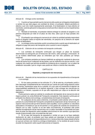 BOLETÍN OFICIAL DEL ESTADO
Núm. 273                               Jueves 12 de noviembre de 2009                               Sec. I. Pág. 94917


           Artículo 42.   Entrega contra reembolso.

               1. Cuando se haya pactado que la mercancía sólo puede ser entregada al destinatario
           a cambio de que éste pague una cantidad de dinero, el porteador deberá percibirla en
           efectivo o por otro medio expresamente autorizado. Si el destinatario no hace efectivo el
           reembolso, será de aplicación lo dispuesto en el artículo 36 en relación con los impedimentos
           a la entrega.
               2. Recibido el reembolso, el porteador deberá entregar lo cobrado al cargador o a la
           persona designada por éste en el plazo de diez días, salvo que se haya pactado otro
           mayor.
               3. El porteador que entregue la mercancía sin cobrar la cantidad pactada responderá
           frente al cargador hasta el importe del reembolso, sin perjuicio de su derecho de repetir
           contra el destinatario.
               4. La entrega contra reembolso podrá concertarse tanto cuando sea el destinatario el
           obligado al pago del precio del transporte como cuando lo sea el cargador.

           Artículo 43.   Extinción de los contratos de transporte continuado.

               1. Los contratos de transporte continuado que tengan un plazo de duración
           determinado se extinguirán por el transcurso del mismo, salvo prórroga o renovación. Si
           no se hubiera determinado plazo se entenderá que han sido pactados por tiempo
           indefinido.
               2. Los contratos pactados por tiempo indefinido se extinguirán mediante la denuncia
           hecha de buena fe por cualquiera de las partes, que se notificará a la otra por escrito, o por
           cualquier otro medio que permita acreditar la constancia de su recepción, con un plazo de
           antelación razonable, que en ningún caso podrá ser inferior a treinta días naturales.

                                                  CAPÍTULO IV

                                    Depósito y enajenación de mercancías

           Artículo 44. Depósito de las mercancías en los supuestos de impedimentos al transporte
               o a la entrega.

               1. En los casos previstos en los artículos 31 y 36 de esta ley, el porteador podrá o
           bien descargar inmediatamente las mercancías por cuenta de quien tenga derecho sobre
           las mismas, haciéndose cargo de su custodia, en cuyo caso se mantendrá el régimen de
           responsabilidad establecido en el capítulo siguiente; o bien entregar las mercancías en
           depósito a un tercero, supuesto en el que sólo responderá por culpa en la elección del
           depositario.
               Podrá asimismo optar por solicitar la constitución del depósito de la mercancía ante el
           órgano judicial o la Junta Arbitral del Transporte competente. Este depósito surtirá para el
           porteador los efectos de la entrega, considerándose terminado el transporte.
               2. En cualquiera de los casos anteriores, el porteador podrá solicitar ante el órgano
           judicial o la Junta Arbitral del Transporte competente la enajenación de las mercancías, sin
           esperar instrucciones del que tiene derecho sobre aquéllas, si así lo justifican su naturaleza
           perecedera o el estado en que se encuentren o si los gastos de custodia son excesivos en
           relación con su valor. Cuando no se den tales circunstancias, el porteador sólo podrá
           solicitar la enajenación de las mercancías si en un plazo razonable no ha recibido de quien
           tiene el poder de disposición sobre aquéllas instrucciones en otro sentido cuya ejecución
           resulte proporcionada a las circunstancias del caso.
                                                                                                                     cve: BOE-A-2009-18004




               3. En el caso del transporte de paquetería o similar en que no se haya realizado
           declaración de valor, el porteador que haya optado por descargar la mercancía podrá
           entender abandonado el correspondiente envío si, transcurridos tres meses desde la fecha
           en que por primera vez intentó su entrega al destinatario, no ha recibido de quien tuviera
           el poder de disposición sobre aquél instrucciones al respecto.
 