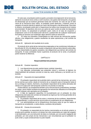 BOLETÍN OFICIAL DEL ESTADO
Núm. 273                               Jueves 12 de noviembre de 2009                              Sec. I. Pág. 94918


               En este caso, el porteador podrá ocuparlo y proceder a la enajenación de la mercancía,
           aplicando el producto de la venta a cubrir el precio y los gastos del transporte y los gastos
           de almacenaje que se hubieran generado hasta ese momento. En caso de que el valor
           venal de la mercancía fuera ínfimo, el porteador podrá destruirla y reclamar contra el
           cargador el importe total de lo debido por razón del transporte y del almacenaje. Para todo
           lo anterior, el porteador podrá abrir e inspeccionar los bultos cuyo transporte se le hubiera
           encomendado. El abandono del envío por parte de quien tuviera el poder de disposición
           sobre el mismo, no perjudicará al porteador quien, tanto en el caso de ocupación y
           enajenación como en el de destrucción del envío, quedará libre de cualquier reclamación
           formulada por terceros que sostengan algún derecho sobre la mercancía.
               4. En todos los supuestos contemplados en este artículo las mercancías quedan
           afectas a las obligaciones y gastos resultantes de estas operaciones y del contrato de
           transporte.

           Artículo 45.   Aplicación del resultado de la venta.

               El producto de la venta de las mercancías enajenadas en las condiciones indicadas en
           los artículos 32, 40 y 44 deberá ser puesto a disposición del que tiene derecho sobre ellas,
           una vez descontados los gastos causados y las obligaciones que deriven del contrato de
           transporte. Si esas cantidades fueran superiores al producto de la venta, el porteador
           podrá reclamar la diferencia.

                                                   CAPÍTULO V

                                        Responsabilidad del porteador

           Artículo 46.   Carácter imperativo.

               1. Las disposiciones de este capítulo tienen carácter imperativo.
               2. Las cláusulas contractuales que pretendan reducir o aminorar el régimen de
           responsabilidad del porteador previsto en esta ley, serán ineficaces y se tendrán por no
           puestas.

           Artículo 47.   Supuestos de responsabilidad.

               1. El porteador responderá de la pérdida total o parcial de las mercancías, así como
           de las averías que sufran, desde el momento de su recepción para el transporte hasta el
           de su entrega en destino. Asimismo, el porteador responderá de los daños derivados del
           retraso en la ejecución del transporte conforme a lo previsto en esta ley.
               A estos efectos, se considerarán también como mercancías los contenedores, bandejas
           de carga u otros medios similares de agrupación de mercancías utilizados en el transporte
           cuando hubiesen sido aportados por el cargador.
               2. A falta de regulación específica, el incumplimiento por el porteador de otras
           obligaciones derivadas del contrato de transporte se regirá por las normas generales de la
           responsabilidad contractual.
               3. El porteador responderá de los actos y omisiones de los auxiliares, dependientes
           o independientes, a cuyos servicios recurra para el cumplimiento de sus obligaciones.
               4. Los administradores de la infraestructura ferroviaria sobre la que se realice el
           transporte se considerarán, a estos efectos, auxiliares del porteador.

           Artículo 48.   Causas de exoneración.
                                                                                                                    cve: BOE-A-2009-18004




               1. El porteador no responderá de los hechos mencionados en el artículo anterior si
           prueba que la pérdida, la avería o el retraso han sido ocasionados por culpa del cargador
           o del destinatario, por una instrucción de éstos no motivada, por una acción negligente del
           porteador, por vicio propio de las mercancías o por circunstancias que el porteador no
           pudo evitar y cuyas consecuencias no pudo impedir.
 