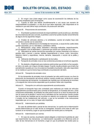 BOLETÍN OFICIAL DEL ESTADO
Núm. 273                               Jueves 12 de noviembre de 2009                             Sec. I. Pág. 94919


               2. En ningún caso podrá alegar como causa de exoneración los defectos de los
           vehículos empleados para el transporte.
               3. Cuando el daño sea debido simultáneamente a una causa que exonera de
           responsabilidad al porteador y a otra de la que deba responder, sólo responderá en la
           medida en que esta última haya contribuido a la producción del daño.

           Artículo 49.   Presunciones de exoneración.

               1. El porteador quedará exonerado de responsabilidad cuando pruebe que, atendidas
           las circunstancias del caso concreto, la pérdida o avería han podido resultar verosímilmente
           de alguno de los siguientes riesgos:

               a) Empleo de vehículos abiertos y no entoldados, cuando tal empleo haya sido
           convenido o acorde con la costumbre.
               b) Ausencia o deficiencia en el embalaje de mercancías, a causa de las cuales éstas
           quedan expuestas, por su naturaleza, a pérdidas o daños.
               c) Manipulación, carga, estiba, desestiba o descarga realizadas, respectivamente,
           por el cargador o por el destinatario, o personas que actúen por cuenta de uno u otro.
               d) Naturaleza de ciertas mercancías expuestas por causas inherentes a la misma a
           pérdida total o parcial o averías, debidas especialmente a rotura, moho, herrumbre,
           deterioro interno y espontáneo, merma, derrame, desecación, o acción de la polilla y
           roedores.
               e) Deficiente identificación o señalización de los bultos.
               f) Transporte de animales vivos en las condiciones previstas en el artículo siguiente.

               2. No obstante, el legitimado para reclamar podrá probar que el daño no fue causado,
           en todo o en parte, por ninguno de tales riesgos. Cuando resulte probado que el daño fue
           parcialmente causado por una circunstancia imputable al porteador, éste sólo responderá
           en la medida en que la misma haya contribuido a la producción del daño.

           Artículo 50.   Transporte de animales vivos.

               En los transportes de animales vivos el porteador tan sólo podrá invocar a su favor la
           presunción de exoneración del artículo anterior cuando pruebe que, teniendo en cuenta
           las circunstancias del transporte, ha adoptado las medidas que normalmente le incumben
           y ha seguido las instrucciones especiales que le pudieran haber sido impartidas.

           Artículo 51.   Transporte con vehículos especialmente acondicionados.

              Cuando el transporte haya sido contratado para realizarse por medio de vehículos
           especialmente acondicionados para controlar la temperatura, la humedad del aire u otras
           condiciones ambientales, el porteador tan sólo podrá invocar en su favor la presunción de
           que la causa de la pérdida o avería fue la naturaleza de las mercancías cuando pruebe
           que ha tomado las medidas que le incumbían en relación con la elección, mantenimiento
           y empleo de las instalaciones del vehículo, y que se ha sometido a las instrucciones
           especiales que, en su caso, le hayan sido impartidas.

           Artículo 52.   Indemnización por pérdidas.

               En caso de pérdida total o parcial de las mercancías, la cuantía de la indemnización
           vendrá determinada por el valor de las no entregadas, tomando como base el valor que
           tuvieran en el momento y lugar en que el porteador las recibió para su transporte.
                                                                                                                   cve: BOE-A-2009-18004




           Artículo 53.   Indemnización por averías.

               1. En caso de averías, el porteador estará obligado a indemnizar la pérdida de valor
           que experimenten las mercancías. La indemnización equivaldrá a la diferencia entre el
           valor de las mercancías en el momento y lugar en que el porteador las recibió para su
 