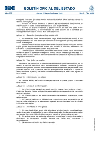 BOLETÍN OFICIAL DEL ESTADO
Núm. 273                               Jueves 12 de noviembre de 2009                             Sec. I. Pág. 94920


           transporte y el valor que esas mismas mercancías habrían tenido con las averías en
           idéntico tiempo y lugar.
               2. Cuando las averías afecten a la totalidad de las mercancías transportadas, la
           indemnización no podrá exceder de la debida en caso de pérdida total.
               3. Cuando las averías ocasionen la depreciación de tan sólo una parte de las
           mercancías transportadas, la indemnización no podrá exceder de la cantidad que
           correspondería en caso de pérdida de la parte depreciada.

           Artículo 54.   Supuestos de equiparación a pérdida total.

                1. El destinatario podrá rehusar hacerse cargo de las mercancías cuando le sea
           entregada tan sólo una parte de las que componen el envío y pruebe que no puede usarlas
           sin las no entregadas.
                2. Idéntico derecho asistirá al destinatario en los casos de averías, cuando las mismas
           hagan que las mercancías resulten inútiles para su venta o consumo, atendiendo a la
           naturaleza y uso corriente de los objetos de que se trate.
                3. También podrán considerarse perdidas las mercancías cuando hayan transcurrido
           veinte días desde la fecha convenida para la entrega sin que ésta se haya efectuado; o, a
           falta de plazo, cuando hubiesen transcurrido treinta días desde que el porteador se hizo
           cargo de las mercancías.

           Artículo 55.   Valor de las mercancías.

               El valor de las mercancías se determinará atendiendo al precio de mercado o, en su
           defecto, al valor de mercancías de su misma naturaleza y calidad. En caso de que las
           mercancías hayan sido vendidas inmediatamente antes del transporte, se presumirá, salvo
           pacto en contrario, que su valor de mercado es el precio que aparece en la factura de
           venta, deducidos el precio y los demás costes del transporte que, en su caso, figuren en
           dicha factura.

           Artículo 56.   Indemnización por retraso.

               En caso de retraso, se indemnizará el perjuicio que se pruebe que ha ocasionado
           dicho retraso.

           Artículo 57.   Límites de la indemnización.

               1. La indemnización por pérdida o avería no podrá exceder de un tercio del Indicador
           Público de Renta de Efectos Múltiples/día por cada kilogramo de peso bruto de mercancía
           perdida o averiada.
               2. La indemnización por los perjuicios derivados de retraso no excederá del precio
           del transporte.
               3. En caso de concurrencia de indemnizaciones por varios de estos conceptos, el
           importe total a satisfacer por el porteador no superará la suma debida en caso de pérdida
           total de las mercancías.

           Artículo 58.   Reembolso de otros gastos.

               1. En caso de pérdida o avería total, además de la indemnización a que haya lugar,
           serán reintegrados en su totalidad el precio del transporte y los demás gastos devengados
           con ocasión del mismo. Si la pérdida o avería es parcial, se reintegrarán a prorrata.
               2. En ambos casos, los gastos de salvamento en que haya incurrido el cargador o
           destinatario se reintegrarán también, siempre que hayan sido razonables y
                                                                                                                   cve: BOE-A-2009-18004




           proporcionados.
               3. No se resarcirá ningún otro daño o perjuicio.
 