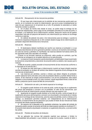 BOLETÍN OFICIAL DEL ESTADO
Núm. 273                                Jueves 12 de noviembre de 2009                              Sec. I. Pág. 94921


           Artículo 59.   Recuperación de las mercancías perdidas.

               1. El que haya sido indemnizado por la pérdida de las mercancías podrá pedir por
           escrito, en el momento de recibir la indemnización, que se le avise inmediatamente en
           caso de que reaparezcan en el período de un año. El porteador le extenderá un recibo
           haciendo constar su petición.
               2. En el plazo de treinta días desde el aviso, se podrá exigir la entrega de las
           mercancías reaparecidas, previo pago de las cantidades previstas en la carta de porte, si
           la hubiere, y la restitución de la indemnización recibida, deducción hecha de los gastos
           resarcibles, todo ello sin perjuicio del derecho a la indemnización por retraso en la entrega
           conforme a esta ley.
               3. En defecto de petición de aviso o de instrucciones para la entrega o cuando la
           mercancía reaparezca después de un año contado desde el pago de la indemnización, el
           porteador dispondrá libremente de la mercancía.

           Artículo 60.   Reservas.

               1. El destinatario deberá manifestar por escrito sus reservas al porteador o a sus
           auxiliares describiendo de forma general la pérdida o avería en el momento de la entrega.
           En caso de averías y pérdidas no manifiestas, las reservas deberán formularse dentro de
           los siguientes siete días naturales a la entrega.
               Cuando no se formulen reservas se presumirá, salvo prueba en contrario, que las
           mercancías se entregaron en el estado descrito en la carta de porte.
               2. La reserva no será necesaria cuando el porteador y el destinatario hayan examinado
           la mercancía conjuntamente y estuvieran de acuerdo sobre su estado y las causas que lo
           motivan.
               A falta de acuerdo, podrán proceder al reconocimiento de las mercancías conforme a
           lo dispuesto en el artículo 26.3.
               3. El retraso tan sólo dará lugar a indemnización cuando se hayan dirigido reservas
           escritas al porteador en el plazo de veintiún días desde el siguiente al de la entrega de las
           mercancías al destinatario.
               4. Las reservas por pérdidas, averías o retraso que deban dirigirse al porteador,
           podrán realizarse tanto ante éste como ante el porteador efectivo y surtirán efecto frente a
           ambos. Si las reservas se dirigen exclusivamente a uno de los porteadores, éste estará
           obligado a comunicárselo al otro. En caso contrario, aquél responderá frente a éste de los
           daños y perjuicios que le cause tal falta de comunicación.

           Artículo 61.   Declaración de valor y de interés especial en la entrega.

                1. El cargador puede declarar en la carta de porte, contra el pago de un suplemento
           del precio del transporte a convenir con el porteador, el valor de las mercancías, que
           sustituirá al límite de indemnización previsto siempre que sea superior a él.
                2. Igualmente el cargador puede declarar en la carta de porte, contra el pago de un
           suplemento del precio del transporte a convenir con el porteador, el montante de un interés
           especial en la entrega de las mercancías, para los casos de pérdida, avería o retraso en la
           entrega. La declaración permitirá reclamar, con independencia de la indemnización
           ordinaria, el resarcimiento de los perjuicios que pruebe el titular de las mercancías hasta
           el importe del interés especial declarado.
                3. Sin perjuicio de lo dispuesto en los apartados anteriores, las partes del contrato de
           transporte podrán acordar el aumento del límite de indemnización previsto en el artículo 57.1.
           El acuerdo dará derecho al porteador a reclamar un suplemento del porte, a convenir entre
                                                                                                                     cve: BOE-A-2009-18004




           las partes.

           Artículo 62.   Pérdida del beneficio de limitación.

               No se aplicarán las normas del presente capítulo que excluyan o limiten la
           responsabilidad del porteador o que inviertan la carga de la prueba, cuando el daño o
 