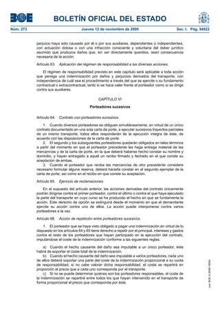 BOLETÍN OFICIAL DEL ESTADO
Núm. 273                               Jueves 12 de noviembre de 2009                                Sec. I. Pág. 94922


           perjuicio haya sido causado por él o por sus auxiliares, dependientes o independientes,
           con actuación dolosa o con una infracción consciente y voluntaria del deber jurídico
           asumido que produzca daños que, sin ser directamente queridos, sean consecuencia
           necesaria de la acción.

           Artículo 63.   Aplicación del régimen de responsabilidad a las diversas acciones.

               El régimen de responsabilidad previsto en este capítulo será aplicable a toda acción
           que persiga una indemnización por daños y perjuicios derivados del transporte, con
           independencia de cuál sea el procedimiento a través del que se ejercite o su fundamento
           contractual o extracontractual, tanto si se hace valer frente al porteador como si se dirige
           contra sus auxiliares.

                                                   CAPÍTULO VI

                                             Porteadores sucesivos

           Artículo 64.   Contrato con porteadores sucesivos.

               1. Cuando diversos porteadores se obliguen simultáneamente, en virtud de un único
           contrato documentado en una sola carta de porte, a ejecutar sucesivos trayectos parciales
           de un mismo transporte, todos ellos responderán de la ejecución íntegra de éste, de
           acuerdo con las disposiciones de la carta de porte.
               2. El segundo y los subsiguientes porteadores quedarán obligados en tales términos
           a partir del momento en que el porteador precedente les haga entrega material de las
           mercancías y de la carta de porte, en la que deberá haberse hecho constar su nombre y
           domicilio, y hayan entregado a aquél un recibo firmado y fechado en el que conste su
           aceptación de ambas.
               3. Cuando el porteador que reciba las mercancías de otro precedente considere
           necesario formular alguna reserva, deberá hacerla constar en el segundo ejemplar de la
           carta de porte, así como en el recibo en que conste su aceptación.

           Artículo 65.   Ejercicio de reclamaciones.

               En el supuesto del artículo anterior, las acciones derivadas del contrato únicamente
           podrán dirigirse contra el primer porteador, contra el último o contra el que haya ejecutado
           la parte del transporte en cuyo curso se ha producido el hecho en que se fundamenta la
           acción. Este derecho de opción se extinguirá desde el momento en que el demandante
           ejercite su acción contra uno de ellos. La acción puede interponerse contra varios
           porteadores a la vez.

           Artículo 66.   Acción de repetición entre porteadores sucesivos.

               1. El porteador que se haya visto obligado a pagar una indemnización en virtud de lo
           dispuesto en los artículos 64 y 65 tiene derecho a repetir por el principal, intereses y gastos
           contra el resto de los porteadores que hayan participado en la ejecución del contrato,
           imputándose el coste de la indemnización conforme a las siguientes reglas:

                a) Cuando el hecho causante del daño sea imputable a un único porteador, éste
           habrá de soportar el coste total de la indemnización.
                b) Cuando el hecho causante del daño sea imputable a varios porteadores, cada uno
           de ellos deberá soportar una parte del coste de la indemnización proporcional a su cuota
                                                                                                                      cve: BOE-A-2009-18004




           de responsabilidad; si no cabe valorar dicha responsabilidad, el coste se repartirá en
           proporción al precio que a cada uno corresponda por el transporte.
                c) Si no se puede determinar quiénes son los porteadores responsables, el coste de
           la indemnización se repartirá entre todos los que hayan intervenido en el transporte de
           forma proporcional al precio que corresponda por éste.
 