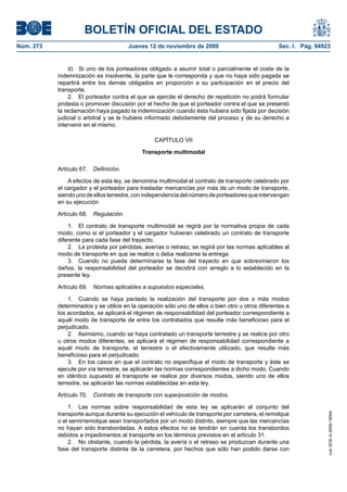 BOLETÍN OFICIAL DEL ESTADO
Núm. 273                                Jueves 12 de noviembre de 2009                            Sec. I. Pág. 94923


                d) Si uno de los porteadores obligado a asumir total o parcialmente el coste de la
           indemnización es insolvente, la parte que le corresponda y que no haya sido pagada se
           repartirá entre los demás obligados en proporción a su participación en el precio del
           transporte.
                2. El porteador contra el que se ejercite el derecho de repetición no podrá formular
           protesta o promover discusión por el hecho de que el porteador contra el que se presentó
           la reclamación haya pagado la indemnización cuando ésta hubiera sido fijada por decisión
           judicial o arbitral y se le hubiere informado debidamente del proceso y de su derecho a
           intervenir en el mismo.

                                                 CAPÍTULO VII

                                            Transporte multimodal

           Artículo 67.   Definición.

               A efectos de esta ley, se denomina multimodal el contrato de transporte celebrado por
           el cargador y el porteador para trasladar mercancías por más de un modo de transporte,
           siendo uno de ellos terrestre, con independencia del número de porteadores que intervengan
           en su ejecución.

           Artículo 68.   Regulación.

               1. El contrato de transporte multimodal se regirá por la normativa propia de cada
           modo, como si el porteador y el cargador hubieran celebrado un contrato de transporte
           diferente para cada fase del trayecto.
               2. La protesta por pérdidas, averías o retraso, se regirá por las normas aplicables al
           modo de transporte en que se realice o deba realizarse la entrega.
               3. Cuando no pueda determinarse la fase del trayecto en que sobrevinieron los
           daños, la responsabilidad del porteador se decidirá con arreglo a lo establecido en la
           presente ley.

           Artículo 69.   Normas aplicables a supuestos especiales.

               1. Cuando se haya pactado la realización del transporte por dos o más modos
           determinados y se utilice en la operación sólo uno de ellos o bien otro u otros diferentes a
           los acordados, se aplicará el régimen de responsabilidad del porteador correspondiente a
           aquél modo de transporte de entre los contratados que resulte más beneficioso para el
           perjudicado.
               2. Asimismo, cuando se haya contratado un transporte terrestre y se realice por otro
           u otros modos diferentes, se aplicará el régimen de responsabilidad correspondiente a
           aquél modo de transporte, el terrestre o el efectivamente utilizado, que resulte más
           beneficioso para el perjudicado.
               3. En los casos en que el contrato no especifique el modo de transporte y éste se
           ejecute por vía terrestre, se aplicarán las normas correspondientes a dicho modo. Cuando
           en idéntico supuesto el transporte se realice por diversos modos, siendo uno de ellos
           terrestre, se aplicarán las normas establecidas en esta ley.

           Artículo 70.   Contrato de transporte con superposición de modos.

               1. Las normas sobre responsabilidad de esta ley se aplicarán al conjunto del
           transporte aunque durante su ejecución el vehículo de transporte por carretera, el remolque
                                                                                                                   cve: BOE-A-2009-18004




           o el semirremolque sean transportados por un modo distinto, siempre que las mercancías
           no hayan sido transbordadas. A estos efectos no se tendrán en cuenta los transbordos
           debidos a impedimentos al transporte en los términos previstos en el artículo 31.
               2. No obstante, cuando la pérdida, la avería o el retraso se produzcan durante una
           fase del transporte distinta de la carretera, por hechos que sólo han podido darse con
 