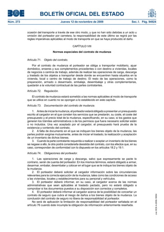 BOLETÍN OFICIAL DEL ESTADO
Núm. 273                                Jueves 12 de noviembre de 2009                               Sec. I. Pág. 94924


           ocasión del transporte a través de ese otro modo, y que no han sido debidas a un acto u
           omisión del porteador por carretera, la responsabilidad de este último se regirá por las
           reglas imperativas aplicables al modo de transporte en que se haya producido el daño.

                                                  CAPÍTULO VIII

                                 Normas especiales del contrato de mudanza

           Artículo 71.   Objeto del contrato.

               Por el contrato de mudanza el porteador se obliga a transportar mobiliario, ajuar
           doméstico, enseres y sus complementos procedentes o con destino a viviendas, locales
           de negocios o centros de trabajo, además de realizar las operaciones de carga, descarga
           y traslado de los objetos a transportar desde donde se encuentren hasta situarlos en la
           vivienda, local o centro de trabajo de destino. El resto de las operaciones, como la
           preparación, armado o desarmado, embalaje, desembalaje y otras complementarias,
           quedarán a la voluntad contractual de las partes contratantes.

           Artículo 72.   Regulación.

              El contrato de mudanza estará sometido a las normas aplicables al modo de transporte
           que se utilice en cuanto no se opongan a lo establecido en este capítulo.

           Artículo 73.   Documentación del contrato de mudanza.

               1. Antes de iniciar la mudanza, el porteador estará obligado a presentar un presupuesto
           escrito al cargador en el que consten los servicios que se prestarán, su coste, el coste del
           presupuesto y el precio total de la mudanza, especificando, en su caso, si los gastos que
           generen los trámites administrativos o de los permisos que fuera necesario solicitar están
           o no incluidos. Una vez aceptado por el cargador, el presupuesto hará prueba de la
           existencia y contenido del contrato.
               2. A falta de documento en el que se indiquen los bienes objeto de la mudanza, las
           partes podrán exigirse mutuamente, antes de iniciar el traslado, la realización y aceptación
           de un inventario de dichos bienes.
               3. Cuando la parte contratante requerida a realizar o aceptar un inventario de los bienes
           se negase a ello, la otra podrá considerarla desistida del contrato, con los efectos que, en su
           caso, correspondan de conformidad con lo dispuesto en los artículos 18.2 y 19.1.

           Artículo 74.   Obligaciones del porteador.

                1. Las operaciones de carga y descarga, salvo que expresamente se pacte lo
           contrario, serán de cuenta del porteador. En los mismos términos, estará obligado a armar,
           desarmar, embalar, desembalar y colocar en el lugar que se le indique los bienes objeto de
           la mudanza.
                2. El porteador deberá solicitar al cargador información sobre las circunstancias
           relevantes para la correcta ejecución de la mudanza, tales como las condiciones de acceso
           a las viviendas, locales y establecimientos para su personal y vehículos.
                3. El porteador deberá informar, en su caso, al cargador acerca de las normas
           administrativas que sean aplicables al traslado pactado, pero no estará obligado a
           comprobar si los documentos puestos a su disposición son correctos y completos.
                4. El porteador deberá informar al cargador acerca de la posibilidad de concertar un
           contrato de seguro que cubra el riesgo de daños a los bienes objeto de la mudanza. La
                                                                                                                      cve: BOE-A-2009-18004




           conclusión del contrato de seguro no libera de responsabilidad al porteador.
                No será de aplicación la limitación de responsabilidad del porteador señalada en el
           artículo 76 cuando éste incumpla la obligación de información anteriormente reseñada.
 