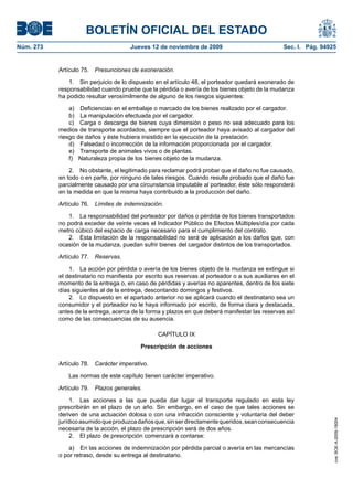 BOLETÍN OFICIAL DEL ESTADO
Núm. 273                               Jueves 12 de noviembre de 2009                             Sec. I. Pág. 94925


           Artículo 75.   Presunciones de exoneración.

               1. Sin perjuicio de lo dispuesto en el artículo 48, el porteador quedará exonerado de
           responsabilidad cuando pruebe que la pérdida o avería de los bienes objeto de la mudanza
           ha podido resultar verosímilmente de alguno de los riesgos siguientes:

               a) Deficiencias en el embalaje o marcado de los bienes realizado por el cargador.
               b) La manipulación efectuada por el cargador.
               c) Carga o descarga de bienes cuya dimensión o peso no sea adecuado para los
           medios de transporte acordados, siempre que el porteador haya avisado al cargador del
           riesgo de daños y éste hubiera insistido en la ejecución de la prestación.
               d) Falsedad o incorrección de la información proporcionada por el cargador.
               e) Transporte de animales vivos o de plantas.
               f) Naturaleza propia de los bienes objeto de la mudanza.

               2. No obstante, el legitimado para reclamar podrá probar que el daño no fue causado,
           en todo o en parte, por ninguno de tales riesgos. Cuando resulte probado que el daño fue
           parcialmente causado por una circunstancia imputable al porteador, éste sólo responderá
           en la medida en que la misma haya contribuido a la producción del daño.

           Artículo 76.   Límites de indemnización.

              1. La responsabilidad del porteador por daños o pérdida de los bienes transportados
           no podrá exceder de veinte veces el Indicador Público de Efectos Múltiples/día por cada
           metro cúbico del espacio de carga necesario para el cumplimiento del contrato.
              2. Esta limitación de la responsabilidad no será de aplicación a los daños que, con
           ocasión de la mudanza, puedan sufrir bienes del cargador distintos de los transportados.

           Artículo 77.   Reservas.

               1. La acción por pérdida o avería de los bienes objeto de la mudanza se extingue si
           el destinatario no manifiesta por escrito sus reservas al porteador o a sus auxiliares en el
           momento de la entrega o, en caso de pérdidas y averías no aparentes, dentro de los siete
           días siguientes al de la entrega, descontando domingos y festivos.
               2. Lo dispuesto en el apartado anterior no se aplicará cuando el destinatario sea un
           consumidor y el porteador no le haya informado por escrito, de forma clara y destacada,
           antes de la entrega, acerca de la forma y plazos en que deberá manifestar las reservas así
           como de las consecuencias de su ausencia.

                                                 CAPÍTULO IX

                                           Prescripción de acciones

           Artículo 78.   Carácter imperativo.

               Las normas de este capítulo tienen carácter imperativo.

           Artículo 79.   Plazos generales.

                1. Las acciones a las que pueda dar lugar el transporte regulado en esta ley
           prescribirán en el plazo de un año. Sin embargo, en el caso de que tales acciones se
           deriven de una actuación dolosa o con una infracción consciente y voluntaria del deber
                                                                                                                   cve: BOE-A-2009-18004




           jurídico asumido que produzca daños que, sin ser directamente queridos, sean consecuencia
           necesaria de la acción, el plazo de prescripción será de dos años.
                2. El plazo de prescripción comenzará a contarse:

               a) En las acciones de indemnización por pérdida parcial o avería en las mercancías
           o por retraso, desde su entrega al destinatario.
 