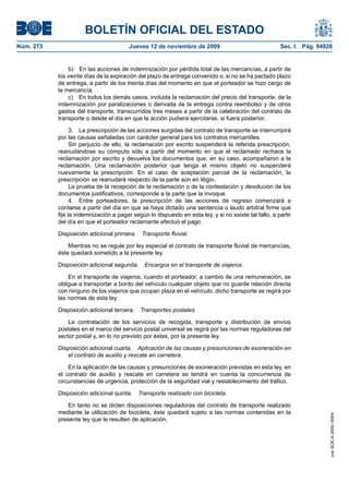 BOLETÍN OFICIAL DEL ESTADO
Núm. 273                                Jueves 12 de noviembre de 2009                                Sec. I. Pág. 94926


               b) En las acciones de indemnización por pérdida total de las mercancías, a partir de
           los veinte días de la expiración del plazo de entrega convenido o, si no se ha pactado plazo
           de entrega, a partir de los treinta días del momento en que el porteador se hizo cargo de
           la mercancía.
               c) En todos los demás casos, incluida la reclamación del precio del transporte, de la
           indemnización por paralizaciones o derivada de la entrega contra reembolso y de otros
           gastos del transporte, transcurridos tres meses a partir de la celebración del contrato de
           transporte o desde el día en que la acción pudiera ejercitarse, si fuera posterior.

                 3. La prescripción de las acciones surgidas del contrato de transporte se interrumpirá
           por las causas señaladas con carácter general para los contratos mercantiles.
                 Sin perjuicio de ello, la reclamación por escrito suspenderá la referida prescripción,
           reanudándose su cómputo sólo a partir del momento en que el reclamado rechace la
           reclamación por escrito y devuelva los documentos que, en su caso, acompañaron a la
           reclamación. Una reclamación posterior que tenga el mismo objeto no suspenderá
           nuevamente la prescripción. En el caso de aceptación parcial de la reclamación, la
           prescripción se reanudará respecto de la parte aún en litigio.
                 La prueba de la recepción de la reclamación o de la contestación y devolución de los
           documentos justificativos, corresponde a la parte que la invoque.
                 4. Entre porteadores, la prescripción de las acciones de regreso comenzará a
           contarse a partir del día en que se haya dictado una sentencia o laudo arbitral firme que
           fije la indemnización a pagar según lo dispuesto en esta ley, y si no existe tal fallo, a partir
           del día en que el porteador reclamante efectuó el pago.

           Disposición adicional primera.    Transporte fluvial.

               Mientras no se regule por ley especial el contrato de transporte fluvial de mercancías,
           éste quedará sometido a la presente ley.

           Disposición adicional segunda.     Encargos en el transporte de viajeros.

               En el transporte de viajeros, cuando el porteador, a cambio de una remuneración, se
           obligue a transportar a bordo del vehículo cualquier objeto que no guarde relación directa
           con ninguno de los viajeros que ocupan plaza en el vehículo, dicho transporte se regirá por
           las normas de esta ley.

           Disposición adicional tercera.   Transportes postales.

               La contratación de los servicios de recogida, transporte y distribución de envíos
           postales en el marco del servicio postal universal se regirá por las normas reguladoras del
           sector postal y, en lo no previsto por éstas, por la presente ley.

           Disposición adicional cuarta. Aplicación de las causas y presunciones de exoneración en
              el contrato de auxilio y rescate en carretera.

               En la aplicación de las causas y presunciones de exoneración previstas en esta ley, en
           el contrato de auxilio y rescate en carretera se tendrá en cuenta la concurrencia de
           circunstancias de urgencia, protección de la seguridad vial y restablecimiento del tráfico.

           Disposición adicional quinta.    Transporte realizado con bicicleta.

               En tanto no se dicten disposiciones reguladoras del contrato de transporte realizado
           mediante la utilización de bicicleta, éste quedará sujeto a las normas contenidas en la
                                                                                                                       cve: BOE-A-2009-18004




           presente ley que le resulten de aplicación.
 