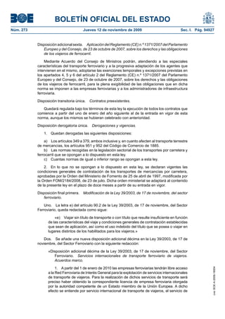 BOLETÍN OFICIAL DEL ESTADO
Núm. 273                                Jueves 12 de noviembre de 2009                              Sec. I. Pág. 94927


           Disposición adicional sexta. Aplicación del Reglamento (CE) n.º 1371/2007 del Parlamento
              Europeo y del Consejo, de 23 de octubre de 2007, sobre los derechos y las obligaciones
              de los viajeros de ferrocarril.

               Mediante Acuerdo del Consejo de Ministros podrán, atendiendo a las especiales
           características del transporte ferroviario y a la progresiva adaptación de los agentes que
           intervienen en el mismo, adoptarse las exenciones temporales y excepciones previstas en
           los apartados 4, 5 y 6 del artículo 2 del Reglamento (CE) n.º 1371/2007 del Parlamento
           Europeo y del Consejo, de 23 de octubre de 2007, sobre los derechos y las obligaciones
           de los viajeros de ferrocarril, para la plena exigibilidad de las obligaciones que en dicha
           norma se imponen a las empresas ferroviarias y a los administradores de infraestructura
           ferroviaria.

           Disposición transitoria única.   Contratos preexistentes.

              Quedará regulada bajo los términos de esta ley la ejecución de todos los contratos que
           comience a partir del uno de enero del año siguiente al de la entrada en vigor de esta
           norma, aunque los mismos se hubieran celebrado con anterioridad.

           Disposición derogatoria única.    Derogaciones y vigencias.

               1. Quedan derogadas las siguientes disposiciones:

               a) Los artículos 349 a 379, ambos inclusive y, en cuanto afecten al transporte terrestre
           de mercancías, los artículos 951 y 952 del Código de Comercio de 1885.
               b) Las normas recogidas en la legislación sectorial de los transportes por carretera y
           ferrocarril que se opongan a lo dispuesto en esta ley.
               c) Cuantas normas de igual o inferior rango se opongan a esta ley.

               2. En lo que no se opongan a lo dispuesto en esta ley, se declaran vigentes las
           condiciones generales de contratación de los transportes de mercancías por carretera,
           aprobadas por la Orden del Ministerio de Fomento de 25 de abril de 1997, modificada por
           la Orden FOM/2184/2008, de 23 de julio. Dicha orden ministerial se adaptará al contenido
           de la presente ley en el plazo de doce meses a partir de su entrada en vigor.

           Disposición final primera.   Modificación de la Ley 39/2003, de 17 de noviembre, del sector
              ferroviario.

               Uno. La letra e) del artículo 90.2 de la Ley 39/2003, de 17 de noviembre, del Sector
           Ferroviario, queda redactada como sigue:

                     «e) Viajar sin título de transporte o con título que resulte insuficiente en función
                 de las características del viaje y condiciones generales de contratación establecidas
                 que sean de aplicación, así como el uso indebido del título que se posea o viajar en
                 lugares distintos de los habilitados para los viajeros.»

              Dos. Se añade una nueva disposición adicional décima en la Ley 39/2003, de 17 de
           noviembre, del Sector Ferroviario con la siguiente redacción:

                 «Disposición adicional décima de la Ley 39/2003, de 17 de noviembre, del Sector
                    Ferroviario. Servicios internacionales de transporte ferroviario de viajeros.
                    Acuerdos marco.

                      1. A partir del 1 de enero de 2010 las empresas ferroviarias tendrán libre acceso
                                                                                                                     cve: BOE-A-2009-18004




                 a la Red Ferroviaria de Interés General para la explotación de servicios internacionales
                 de transporte de viajeros. Para la realización de dichos servicios de transporte será
                 preciso haber obtenido la correspondiente licencia de empresa ferroviaria otorgada
                 por la autoridad competente de un Estado miembro de la Unión Europea. A dicho
                 efecto se entiende por servicio internacional de transporte de viajeros, el servicio de
 