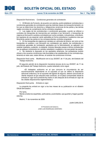 BOLETÍN OFICIAL DEL ESTADO
Núm. 273                                      Jueves 12 de noviembre de 2009                              Sec. I. Pág. 94930


                Disposición final tercera.   Condiciones generales de contratación.

                     1. El Ministro de Fomento, de acuerdo con esta ley, podrá establecer contratos-tipo o
                condiciones generales de contratación para las distintas clases de transporte terrestre, en
                los que se determinen los derechos y obligaciones recíprocas de las partes y las demás
                reglas concretas de cumplimiento de los contratos singulares.
                     2. Las reglas de los contratos-tipo o condiciones generales, cuando se refieran a
                contratos de transportes de mercancías por carretera o por ferrocarril, o transportes de
                viajeros en ferrocarril o autobús contratados por coche completo, incluyéndose, a tal efecto,
                los regulares de uso especial, serán aplicables en forma subsidiaria o supletoria a las que
                libremente pacten las partes en los correspondientes contratos singulares.
                     3. En los transportes de viajeros por carretera en vehículos de turismo, así como en los
                transportes en autobús o por ferrocarril con contratación por asiento, los contratos-tipo o
                condiciones generales de contratación aprobados por la Administración se aplicarán con
                carácter imperativo, pudiendo, no obstante, incluirse cláusulas anexas a dichos contratos-tipo
                que se apliquen únicamente con carácter subsidiario o supletorio a los que pacten las partes.
                     4. No obstante lo dispuesto en los apartados anteriores, los porteadores podrán
                ofrecer a los usuarios condiciones más favorables a las establecidas en los contratos-tipo,
                teniendo en este caso, estas últimas, el carácter de condiciones mínimas.

                Disposición final cuarta.    Modificación de la Ley 20/2007, de 11 de julio, del Estatuto del
                   Trabajo Autónomo.

                     El segundo párrafo de la disposición transitoria tercera de la Ley 20/2007, de 11 de
                julio, del Estatuto del Trabajo Autónomo, queda redactado como sigue:

                            «El trabajador autónomo en el que concurra la circunstancia de ser
                        económicamente dependiente en el supuesto al que se refiere la disposición
                        adicional undécima y en el supuesto del agente de seguros, deberá comunicarlo al
                        cliente respecto al que adquiera esta condición, en el plazo comprendido desde la
                        entrada en vigor de la presente ley hasta un año después de la entrada en vigor de
                        las citadas disposiciones reglamentarias.»

                Disposición final quinta.    Entrada en vigor.

                    La presente ley entrará en vigor a los tres meses de su publicación en el «Boletín
                Oficial del Estado».

                    Por tanto,
                    Mando a todos los españoles, particulares y autoridades, que guarden y hagan guardar
                esta ley.

                      Madrid, 11 de noviembre de 2009.

                                                                                          JUAN CARLOS R.

                                                    El Presidente del Gobierno,
                                               JOSÉ LUIS RODRÍGUEZ ZAPATERO
                                                                                                                                 cve: BOE-A-2009-18004




  http://www.boe.es                   BOLETÍN OFICIAL DEL ESTADO                             D. L.: M-1/1958 - ISSN: 0212-033X
 