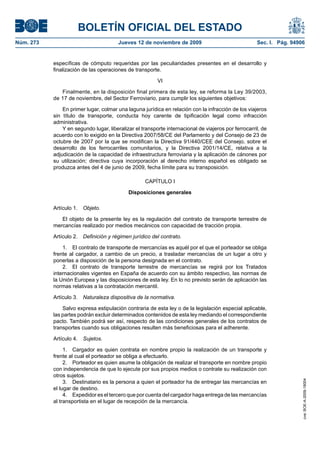 BOLETÍN OFICIAL DEL ESTADO
Núm. 273                               Jueves 12 de noviembre de 2009                                Sec. I. Pág. 94906


           específicas de cómputo requeridas por las peculiaridades presentes en el desarrollo y
           finalización de las operaciones de transporte.

                                                         VI

              Finalmente, en la disposición final primera de esta ley, se reforma la Ley 39/2003,
           de 17 de noviembre, del Sector Ferroviario, para cumplir los siguientes objetivos:

               En primer lugar, colmar una laguna jurídica en relación con la infracción de los viajeros
           sin título de transporte, conducta hoy carente de tipificación legal como infracción
           administrativa.
               Y en segundo lugar, liberalizar el transporte internacional de viajeros por ferrocarril, de
           acuerdo con lo exigido en la Directiva 2007/58/CE del Parlamento y del Consejo de 23 de
           octubre de 2007 por la que se modifican la Directiva 91/440/CEE del Consejo, sobre el
           desarrollo de los ferrocarriles comunitarios, y la Directiva 2001/14/CE, relativa a la
           adjudicación de la capacidad de infraestructura ferroviaria y la aplicación de cánones por
           su utilización; directiva cuya incorporación al derecho interno español es obligado se
           produzca antes del 4 de junio de 2009, fecha límite para su transposición.

                                                   CAPÍTULO I

                                            Disposiciones generales

           Artículo 1. Objeto.

              El objeto de la presente ley es la regulación del contrato de transporte terrestre de
           mercancías realizado por medios mecánicos con capacidad de tracción propia.

           Artículo 2. Definición y régimen jurídico del contrato.

               1. El contrato de transporte de mercancías es aquél por el que el porteador se obliga
           frente al cargador, a cambio de un precio, a trasladar mercancías de un lugar a otro y
           ponerlas a disposición de la persona designada en el contrato.
               2. El contrato de transporte terrestre de mercancías se regirá por los Tratados
           internacionales vigentes en España de acuerdo con su ámbito respectivo, las normas de
           la Unión Europea y las disposiciones de esta ley. En lo no previsto serán de aplicación las
           normas relativas a la contratación mercantil.

           Artículo 3. Naturaleza dispositiva de la normativa.

               Salvo expresa estipulación contraria de esta ley o de la legislación especial aplicable,
           las partes podrán excluir determinados contenidos de esta ley mediando el correspondiente
           pacto. También podrá ser así, respecto de las condiciones generales de los contratos de
           transportes cuando sus obligaciones resulten más beneficiosas para el adherente.

           Artículo 4. Sujetos.

                1. Cargador es quien contrata en nombre propio la realización de un transporte y
           frente al cual el porteador se obliga a efectuarlo.
                2. Porteador es quien asume la obligación de realizar el transporte en nombre propio
           con independencia de que lo ejecute por sus propios medios o contrate su realización con
           otros sujetos.
                                                                                                                      cve: BOE-A-2009-18004




                3. Destinatario es la persona a quien el porteador ha de entregar las mercancías en
           el lugar de destino.
                4. Expedidor es el tercero que por cuenta del cargador haga entrega de las mercancías
           al transportista en el lugar de recepción de la mercancía.
 