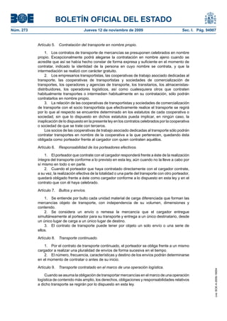 BOLETÍN OFICIAL DEL ESTADO
Núm. 273                                Jueves 12 de noviembre de 2009                                Sec. I. Pág. 94907


           Artículo 5. Contratación del transporte en nombre propio.

               1. Los contratos de transporte de mercancías se presuponen celebrados en nombre
           propio. Excepcionalmente podrá alegarse la contratación en nombre ajeno cuando se
           acredite que así se había hecho constar de forma expresa y suficiente en el momento de
           contratar, indicado la identidad de la persona en cuyo nombre se contrata, y que la
           intermediación se realizó con carácter gratuito.
               2. Los empresarios transportistas, las cooperativas de trabajo asociado dedicadas al
           transporte, las cooperativas de transportistas y sociedades de comercialización de
           transportes, los operadores y agencias de transporte, los transitarios, los almacenistas-
           distribuidores, los operadores logísticos, así como cualesquiera otros que contraten
           habitualmente transportes o intermedien habitualmente en su contratación, sólo podrán
           contratarlos en nombre propio.
               3. La relación de las cooperativas de transportistas y sociedades de comercialización
           de transporte con el socio transportista que efectivamente realice el transporte se regirá
           por lo que al respecto se encuentre determinado en los estatutos de cada cooperativa o
           sociedad, sin que lo dispuesto en dichos estatutos pueda implicar, en ningún caso, la
           inaplicación de lo dispuesto en la presente ley en los contratos celebrados por la cooperativa
           o sociedad de que se trate con terceros.
               Los socios de las cooperativas de trabajo asociado dedicadas al transporte sólo podrán
           contratar transportes en nombre de la cooperativa a la que pertenecen, quedando ésta
           obligada como porteador frente al cargador con quien contraten aquéllos.

           Artículo 6. Responsabilidad de los porteadores efectivos.

               1. El porteador que contrate con el cargador responderá frente a éste de la realización
           íntegra del transporte conforme a lo previsto en esta ley, aún cuando no la lleve a cabo por
           sí mismo en todo o en parte.
               2. Cuando el porteador que haya contratado directamente con el cargador contrate,
           a su vez, la realización efectiva de la totalidad o una parte del transporte con otro porteador,
           quedará obligado frente a éste como cargador conforme a lo dispuesto en esta ley y en el
           contrato que con él haya celebrado.

           Artículo 7. Bultos y envíos.

               1. Se entiende por bulto cada unidad material de carga diferenciada que forman las
           mercancías objeto de transporte, con independencia de su volumen, dimensiones y
           contenido.
               2. Se considera un envío o remesa la mercancía que el cargador entregue
           simultáneamente al porteador para su transporte y entrega a un único destinatario, desde
           un único lugar de carga a un único lugar de destino.
               3. El contrato de transporte puede tener por objeto un solo envío o una serie de
           ellos.

           Artículo 8. Transporte continuado.

               1. Por el contrato de transporte continuado, el porteador se obliga frente a un mismo
           cargador a realizar una pluralidad de envíos de forma sucesiva en el tiempo.
               2. El número, frecuencia, características y destino de los envíos podrán determinarse
           en el momento de contratar o antes de su inicio.

           Artículo 9. Transporte contratado en el marco de una operación logística.
                                                                                                                       cve: BOE-A-2009-18004




               Cuando se asuma la obligación de transportar mercancías en el marco de una operación
           logística de contenido más amplio, los derechos, obligaciones y responsabilidades relativos
           a dicho transporte se regirán por lo dispuesto en esta ley.
 
