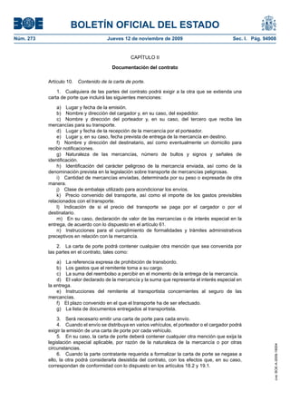 BOLETÍN OFICIAL DEL ESTADO
Núm. 273                               Jueves 12 de noviembre de 2009                            Sec. I. Pág. 94908


                                                  CAPÍTULO II

                                         Documentación del contrato

           Artículo 10.   Contenido de la carta de porte.

               1. Cualquiera de las partes del contrato podrá exigir a la otra que se extienda una
           carta de porte que incluirá las siguientes menciones:

               a) Lugar y fecha de la emisión.
               b) Nombre y dirección del cargador y, en su caso, del expedidor.
               c) Nombre y dirección del porteador y, en su caso, del tercero que reciba las
           mercancías para su transporte.
               d) Lugar y fecha de la recepción de la mercancía por el porteador.
               e) Lugar y, en su caso, fecha prevista de entrega de la mercancía en destino.
               f) Nombre y dirección del destinatario, así como eventualmente un domicilio para
           recibir notificaciones.
               g) Naturaleza de las mercancías, número de bultos y signos y señales de
           identificación.
               h) Identificación del carácter peligroso de la mercancía enviada, así como de la
           denominación prevista en la legislación sobre transporte de mercancías peligrosas.
               i) Cantidad de mercancías enviadas, determinada por su peso o expresada de otra
           manera.
               j) Clase de embalaje utilizado para acondicionar los envíos.
               k) Precio convenido del transporte, así como el importe de los gastos previsibles
           relacionados con el transporte.
               l) Indicación de si el precio del transporte se paga por el cargador o por el
           destinatario.
               m) En su caso, declaración de valor de las mercancías o de interés especial en la
           entrega, de acuerdo con lo dispuesto en el artículo 61.
               n) Instrucciones para el cumplimiento de formalidades y trámites administrativos
           preceptivos en relación con la mercancía.

               2. La carta de porte podrá contener cualquier otra mención que sea convenida por
           las partes en el contrato, tales como:

               a) La referencia expresa de prohibición de transbordo.
               b) Los gastos que el remitente toma a su cargo.
               c) La suma del reembolso a percibir en el momento de la entrega de la mercancía.
               d) El valor declarado de la mercancía y la suma que representa el interés especial en
           la entrega.
               e) Instrucciones del remitente al transportista concernientes al seguro de las
           mercancías.
               f) El plazo convenido en el que el transporte ha de ser efectuado.
               g) La lista de documentos entregados al transportista.

                3. Será necesario emitir una carta de porte para cada envío.
                4. Cuando el envío se distribuya en varios vehículos, el porteador o el cargador podrá
           exigir la emisión de una carta de porte por cada vehículo.
                5. En su caso, la carta de porte deberá contener cualquier otra mención que exija la
           legislación especial aplicable, por razón de la naturaleza de la mercancía o por otras
                                                                                                                  cve: BOE-A-2009-18004




           circunstancias.
                6. Cuando la parte contratante requerida a formalizar la carta de porte se negase a
           ello, la otra podrá considerarla desistida del contrato, con los efectos que, en su caso,
           correspondan de conformidad con lo dispuesto en los artículos 18.2 y 19.1.
 
