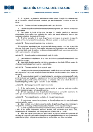 BOLETÍN OFICIAL DEL ESTADO
Núm. 273                                Jueves 12 de noviembre de 2009                            Sec. I. Pág. 94909


               7. El cargador y el porteador responderán de los gastos y perjuicios que se deriven
           de la inexactitud o insuficiencia de los datos que les corresponda incluir en la carta de
           porte.

           Artículo 11. Emisión y número de ejemplares de la carta de porte.

                1. La carta de porte se emitirá en tres ejemplares originales, que firmarán el cargador
           y el porteador.
                2. Será válida la firma de la carta de porte por medios mecánicos, mediante
           estampación de un sello, o por cualquier otro medio que resulte adecuado, siempre que
           quede acreditada la identidad del firmante.
                3. El primer ejemplar de la carta de porte será entregado al cargador, el segundo
           viajará con las mercancías transportadas y el tercero quedará en poder del porteador.

           Artículo 12.   Documentación de la entrega en destino.

               El destinatario podrá exigir que la mercancía le sea entregada junto con el segundo
           ejemplar de la carta de porte. El porteador podrá exigir al destinatario que le extienda en
           su ejemplar de la carta de porte, o en documento separado firmado por ambos, un recibo
           sobre las mercancías entregadas.

           Artículo 13.   Irregularidad o inexistencia de la carta de porte.

               1. La ausencia o irregularidad de la carta de porte no producirá la inexistencia o la
           nulidad del contrato.
               2. La omisión de alguna de las menciones previstas en el artículo 10.1 no privará de
           eficacia a la carta de porte en cuanto a las incluidas.

           Artículo 14.   Fuerza probatoria de la carta de porte.

               1. La carta de porte firmada por ambas partes hará fe de la conclusión y del contenido
           del contrato, así como de la recepción de las mercancías por el porteador, salvo prueba en
           contrario.
               2. En ausencia de anotación en la carta de porte, o en documento separado firmado
           por el porteador y el cargador o expedidor, de las reservas suficientemente motivadas del
           porteador, se presumirá que las mercancías y su embalaje están en el estado descrito en
           la carta de porte y con los signos y señales en ella indicados.

           Artículo 15.   Carta de porte emitida electrónicamente.

               1. Si las partes están de acuerdo, podrán emitir la carta de porte por medios
           electrónicos con arreglo a la legislación vigente.
               2. En este supuesto, la carta de porte deberá consistir en un registro electrónico de
           datos que puedan ser transformados en signos de escritura legibles.

           Artículo 16.   Formalización de los contratos de transporte continuado.

               1. El contrato de transporte continuado se formalizará por escrito cuando lo exija
           cualquiera de las partes.
               2. Este contrato servirá de marco a las cartas de porte que hayan de emitirse para
           concretar los términos y condiciones de cada uno de los envíos a que diera lugar.
               3. Cuando la parte contratante requerida a formalizar por escrito el contrato se negase
           a ello, la otra podrá considerarla desistida de éste, con los efectos que, en su caso,
                                                                                                                   cve: BOE-A-2009-18004




           correspondan de conformidad con lo dispuesto en los artículos 18.2 y 19.1.
               4. A los efectos de lo dispuesto en la normativa reguladora del trabajo autónomo, el
           contrato de transporte continuado celebrado con un trabajador autónomo económicamente
           dependiente deberá celebrarse por escrito y de conformidad con dicha normativa.
 