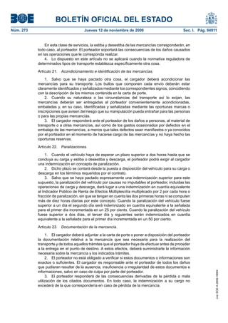 BOLETÍN OFICIAL DEL ESTADO
Núm. 273                               Jueves 12 de noviembre de 2009                            Sec. I. Pág. 94911


               En esta clase de servicios, la estiba y desestiba de las mercancías corresponderán, en
           todo caso, al porteador. El porteador soportará las consecuencias de los daños causados
           en las operaciones que le corresponda realizar.
               4. Lo dispuesto en este artículo no se aplicará cuando la normativa reguladora de
           determinados tipos de transporte establezca específicamente otra cosa.

           Artículo 21.   Acondicionamiento e identificación de las mercancías.

               1. Salvo que se haya pactado otra cosa, el cargador deberá acondicionar las
           mercancías para su transporte. Los bultos que componen cada envío deberán estar
           claramente identificados y señalizados mediante los correspondientes signos, coincidiendo
           con la descripción de los mismos contenida en la carta de porte.
               2. Cuando su naturaleza o las circunstancias del transporte así lo exijan, las
           mercancías deberán ser entregadas al porteador convenientemente acondicionadas,
           embaladas y, en su caso, identificadas y señalizadas mediante las oportunas marcas o
           inscripciones que avisen del riesgo que su manipulación pueda entrañar para las personas
           o para las propias mercancías.
               3. El cargador responderá ante el porteador de los daños a personas, al material de
           transporte o a otras mercancías, así como de los gastos ocasionados por defectos en el
           embalaje de las mercancías, a menos que tales defectos sean manifiestos o ya conocidos
           por el porteador en el momento de hacerse cargo de las mercancías y no haya hecho las
           oportunas reservas.

           Artículo 22.   Paralizaciones.

                1. Cuando el vehículo haya de esperar un plazo superior a dos horas hasta que se
           concluya su carga y estiba o desestiba y descarga, el porteador podrá exigir al cargador
           una indemnización en concepto de paralización.
                2. Dicho plazo se contará desde la puesta a disposición del vehículo para su carga o
           descarga en los términos requeridos por el contrato.
                3. Salvo que se haya pactado expresamente una indemnización superior para este
           supuesto, la paralización del vehículo por causas no imputables al porteador, incluidas las
           operaciones de carga y descarga, dará lugar a una indemnización en cuantía equivalente
           al Indicador Público de Renta de Efectos Múltiples/día multiplicado por 2 por cada hora o
           fracción de paralización, sin que se tengan en cuenta las dos primeras horas ni se computen
           más de diez horas diarias por este concepto. Cuando la paralización del vehículo fuese
           superior a un día el segundo día será indemnizado en cuantía equivalente a la señalada
           para el primer día incrementada en un 25 por ciento. Cuando la paralización del vehículo
           fuese superior a dos días, el tercer día y siguientes serán indemnizados en cuantía
           equivalente a la señalada para el primer día incrementada en un 50 por ciento.

           Artículo 23.   Documentación de la mercancía.

                1. El cargador deberá adjuntar a la carta de porte o poner a disposición del porteador
           la documentación relativa a la mercancía que sea necesaria para la realización del
           transporte y de todos aquellos trámites que el porteador haya de efectuar antes de proceder
           a la entrega en el punto de destino. A estos efectos, deberá suministrarle la información
           necesaria sobre la mercancía y los indicados trámites.
                2. El porteador no está obligado a verificar si estos documentos o informaciones son
           exactos o suficientes. El cargador es responsable ante el porteador de todos los daños
           que pudieran resultar de la ausencia, insuficiencia o irregularidad de estos documentos e
           informaciones, salvo en caso de culpa por parte del porteador.
                                                                                                                  cve: BOE-A-2009-18004




                3. El porteador responderá de las consecuencias derivadas de la pérdida o mala
           utilización de los citados documentos. En todo caso, la indemnización a su cargo no
           excederá de la que correspondería en caso de pérdida de la mercancía.
 