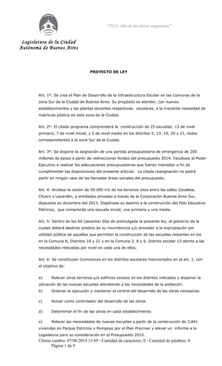 Legislatura de la Ciudad
Autónoma de Buenos Aires
"2014. Año de las letras argentinas"
PROYECTO DE LEY
Art. 1º: Se crea el Plan de Desarrollo de la Infraestructura Escolar en las Comunas de la
zona Sur de la Ciudad de Buenos Aires. Su propósito es atender, con nuevos
establecimientos y las plantas docentes respectivas, escolares, a la creciente necesidad de
matrícula pública en esta zona de la Ciudad.
Art. 2º: El citado programa comprenderá la construcción de 25 escuelas: 13 de nivel
primario, 7 de nivel inicial, y 5 de nivel medio en los distritos 5, 13, 19, 20 y 21, todos
correspondientes a la zona Sur de la Ciudad.
Art. 3º: Se dispone la asignación de una partida presupuestaria de emergencia de 200
millones de pesos a partir de redireccionar fondos del presupuesto 2014. Facúltase al Poder
Ejecutivo a realizar las adecuaciones presupuestarias que fueran menester a fin de
cumplimentar las disposiciones del presente artículo. La citada reasignación no podrá
partir en ningún caso de las llamadas áreas sociales del presupuesto.
Art. 4: Anúlase la cesión de 59.000 m2 de los terrenos sitos entre las calles Zavaleta,
Chutro y Lavardén, a entidades privadas a través de la Corporación Buenos Aires Sur,
dispuesta en diciembre del 2013. Dispónese su destino a la construcción del Polo Educativo
Patricios, que comprenda una escuela inicial, una primaria y una media.
Art. 5: Dentro de los 60 (sesenta) días de promulgada la presente ley, el gobierno de la
ciudad deberá destinar predios de su incumbencia y/o proceder a la expropiación por
utilidad pública de aquellos que permitan la construcción de las escuelas restantes en los
en la Comuna 8, Distritos 19 y 21 y en la Comuna 3, 8 y 9, Distrito escolar 13 atento a las
necesidades relevadas por nivel en cada una de ellos.
Art. 6: Se constituyen Comisiones en los distritos escolares mencionados en el art. 1, con
el objetivo de:
a) Relevar otros terrenos y/o edificios ociosos en los distritos indicados y disponer la
ubicación de las nuevas escuelas atendiendo a las necesidades de la población.
b) Ordenar la ejecución y mantener el control del desarrollo de las obras necesarias
c) Actuar como controlador del desarrollo de las obras
d) Determinar el fin de las obras en cada establecimiento
e) Relevar las necesidades de nuevas escuelas a partir de la construcción de 3.841
viviendas en Parque Patricios y Pompeya por el Plan Procrear y elevar un informe a la
Legislatura para su consideración en el Presupuesto 2015.
Último cambio: 07/08/2014 15:49 - Cantidad de caracteres: 0 - Cantidad de palabras: 0
Página 1 de 9
 