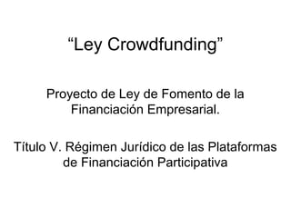 “Ley Crowdfunding”
Proyecto de Ley de Fomento de la
Financiación Empresarial.
Título V. Régimen Jurídico de las Plataformas
de Financiación Participativa
 