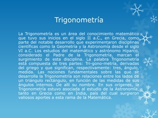 Trigonometría
La Trigonometría es un área del conocimiento matemático
que tuvo sus inicios en el siglo II a.C., en Grecia, como
parte del notable desarrollo que experimentaron disciplinas
científicas como la Geometría y la Astronomía desde el siglo
VI a.C. Los estudios del matemático y astrónomo Hiparco,
considerado el Padre de la Trigonometría, marcan el
surgimiento de esta disciplina. La palabra Trigonometría
está compuesta de tres partes: Tri-gono-metría, derivadas
del griego y que significan, respectivamente: tres, ángulo,
medida. Las nociones fundamentales sobre las que se
desarrolla la Trigonometría son relaciones entre los lados de
un triángulo rectángulo, en función de las medidas de sus
ángulos internos. De allí su nombre. En sus orígenes, la
Trigonometría estuvo asociada al estudio de la Astronomía,
tanto en Grecia como en India, país del cual surgieron
valiosos aportes a esta rama de la Matemática.
 