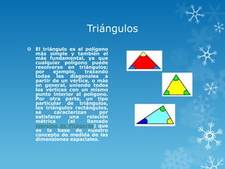 Triángulos
 El triángulo es el polígono
  más simple y también el
  más fundamental, ya que
  cualquier polígono puede
  resolverse en triángulos;
  por    ejemplo,    trazando
  todas las diagonales a
  partir de un vértice, o más
  en general, uniendo todos
  los vértices con un mismo
  punto interior al polígono.
  Por otra parte, un tipo
  particular de triángulos,
  los triángulos rectángulos,
  se      caracterizan      por
  satisfacer    una    relación
  métrica      (el     llamado
  teorema de Pitágoras) que
  es la base de nuestro
  concepto de medida de las
  dimensiones espaciales.
 