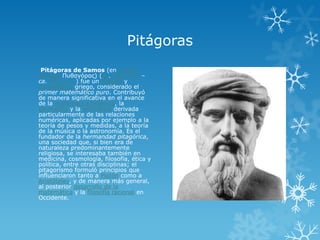 Pitágoras
 Pitágoras de Samos (en griego
antiguo Πσθαγόρας) (ca. 580 a. C. –
ca. 495 a. C.) fue un filósofo y
matemático griego, considerado el
primer matemático puro. Contribuyó
de manera significativa en el avance
de la matemática helénica, la
geometría y la aritmética derivada
particularmente de las relaciones
numéricas, aplicadas por ejemplo a la
teoría de pesos y medidas, a la teoría
de la música o la astronomía. Es el
fundador de la hermandad pitagórica,
una sociedad que, si bien era de
naturaleza predominantemente
religiosa, se interesaba también en
medicina, cosmología, filosofía, ética y
política, entre otras disciplinas; el
pitagorismo formuló principios que
influenciaron tanto a Platón como a
Aristóteles, y de manera más general,
al posterior desarrollo de la
matemática y la filosofía racional en
Occidente.
 