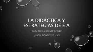 LA DIDÁCTICA Y
ESTRATEGIAS DE E A
LEYDA MARIA ALZATE GOMEZ.
¿HACÍA DÓNDE VA? – M3
 