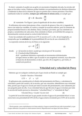 F. Javier Sánchez San Román‐‐Dpto. Geología‐‐Univ. Salamanca (España)   [Julio‐2014]   http://hidrologia.usal.es  Pág. 2 
Es decir: variando el caudal con un grifo y/o moviendo el depósito elevado, los niveles del 
agua en los tubos varían. Podemos probar también con permeámetros de distintos diámetros 
y midiendo la altura de la columna de agua en puntos más o menos próximos. Pues bien: 
cambiando todas la variables, siempre que utilicemos la misma arena, se cumple que: 
 
l
h
SecciónKQ


   (1) 
(K =constante. Ver Figura 1 para el significado de las otras variables) 
Si utilizamos otra arena (más gruesa o fina, o mezcla de gruesa y fina, etc.) y jugando de 
nuevo con todas las variables, se vuelve a cumplir la ecuación anterior, pero la constante de 
proporcionalidad lineal es otra distinta. Darcy concluyó, por tanto, que esa constante era 
propia y característica de cada arena. Esta constante se llamó  permeabilidad (K) aunque su 
denominación correcta actual es conductividad hidráulica. 
Como las unidades del caudal Q son L3/T, la sección es L2, e h e l son longitudes, se 
comprueba que las unidades de la permeabilidad (K) son las de una velocidad (L/T).  
La expresión correcta de la Ley de Darcy es la siguiente: 







dl
dh
Kq   (2) 
donde:    q = Q /sección (es decir: caudal que circula por m2 de sección) 
  K = Conductividad Hidráulica 
  dh/dl  = gradiente hidráulico expresado en incrementos infinitesimales 
(el signo menos se debe a que el caudal es una magnitud vectorial, cuya dirección 
es hacia los h decrecientes; es decir, que h o dh es negativo y, por tanto, el 
caudal será positivo) 
Velocidad real y velocidad de Darcy 
Sabemos que en cualquier conducto por el que circula un fluido se cumple que: 
Caudal = Sección x Velocidad  (3) 
   L3/T  =      L2     x     L/T 
Si aplicamos esta consideración al cilindro del permeámetro de Darcy, y calculamos la 
velocidad a partir del caudal y de la sección, que son conocidos, obtendremos una velocidad 
falsa, puesto que el agua no circula por toda la sección del permeámetro, sino solamente por 
una pequeña parte de ella. A esa velocidad falsa (la que llevaría el agua si circulara por toda 
la sección del medio poroso) se denomina “velocidad Darcy” o “velocidad de flujo”: 
Velocidad Darcy = Caudal / Sección total    (4) 
La parte de la sección total por la que puede circular el agua es la porosidad eficaz2; si una 
arena tiene una porosidad del 10% (0,10), el agua estaría circulando por el 10% de la sección 
                                                 
2
 Efectivamente, como explicábamos en el tema anterior, el agua no puede fluir por toda la porosidad, ya que 
el agua adherida a los granos es relativamente inmóvil. Reproducimos una figura del tema anterior. 
 