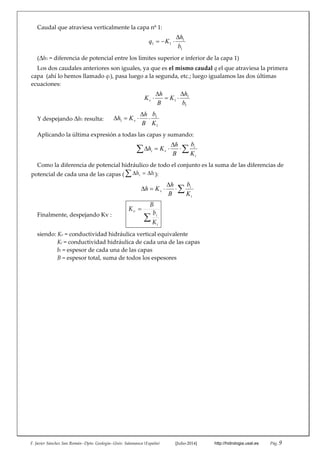 F. Javier Sánchez San Román‐‐Dpto. Geología‐‐Univ. Salamanca (España)   [Julio‐2014]   http://hidrologia.usal.es  Pág. 9 
Caudal que atraviesa verticalmente la capa nº 1: 
1
1
11
b
h
Kq


 
(h1 = diferencia de potencial entre los límites superior e inferior de la capa 1) 
Los dos caudales anteriores son iguales, ya que es el mismo caudal q el que atraviesa la primera 
capa  (ahí lo hemos llamado q1), pasa luego a la segunda, etc.; luego igualamos las dos últimas 
ecuaciones: 
1
1
1
b
h
K
B
h
Kv




 
Y despejando h1 resulta:      
1
1
1
K
b
B
h
Kh v 

  
Aplicando la última expresión a todas las capas y sumando: 
 


i
i
vi
K
b
B
h
Kh
 
Como la diferencia de potencial hidráulico de todo el conjunto es la suma de las diferencias de 
potencial de cada una de las capas ( hhi  ): 



i
i
v
K
b
B
h
Kh
 
Finalmente, despejando Kv :   


i
i
v
K
b
B
K
 
siendo: Kv = conductividad hidráulica vertical equivalente 
Ki = conductividad hidráulica de cada una de las capas 
bi = espesor de cada una de las capas 
B = espesor total, suma de todos los espesores 
 