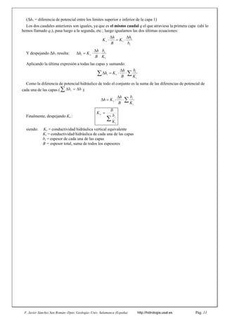F. Javier Sánchez San Román--Dpto. Geología--Univ. Salamanca (España) http://hidrologia.usal.es Pág. 11
(h1 = diferencia de potencial entre los límites superior e inferior de la capa 1)
Los dos caudales anteriores son iguales, ya que es el mismo caudal q el que atraviesa la primera capa (ahí lo
hemos llamado q1), pasa luego a la segunda, etc.; luego igualamos las dos últimas ecuaciones:
Y despejando h1 resulta:
Aplicando la última expresión a todas las capas y sumando:
Como la diferencia de potencial hidráulico de todo el conjunto es la suma de las diferencias de potencial de
cada una de las capas ( ):
Finalmente, despejando Kv :


i
i
v
K
b
B
K
siendo: Kv = conductividad hidráulica vertical equivalente
Ki = conductividad hidráulica de cada una de las capas
bi = espesor de cada una de las capas
B = espesor total, suma de todos los espesores
1
1
1
b
h
K
B
h
Kv





1
1
1
K
b
B
h
K
h v 





 




i
i
v
i
K
b
B
h
K
h
h
hi 









i
i
v
K
b
B
h
K
h
 
