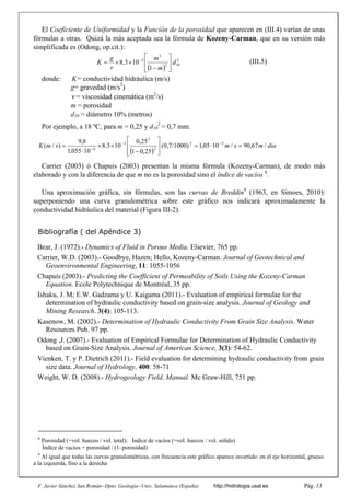 F. Javier Sánchez San Román--Dpto. Geología--Univ. Salamanca (España) http://hidrologia.usal.es Pág. 13
El Coeficiente de Uniformidad y la Función de la porosidad que aparecen en (III.4) varían de unas
fórmulas a otras. Quizá la más aceptada sea la fórmula de Kozeny-Carman, que en su versión más
simplificada es (Odong, op.cit.):
(III.5)
donde: K= conductividad hidráulica (m/s)
g= gravedad (m/s2
)
 = viscosidad cinemática (m2
/s)
m = porosidad
d10 = diámetro 10% (metros)
Por ejemplo, a 18 ºC, para m = 0,25 y d10
2
= 0,7 mm:
Carrier (2003) ó Chapuis (2003) presentan la misma fórmula (Kozeny-Carman), de modo más
elaborado y con la diferencia de que m no es la porosidad sino el índice de vacíos 8
.
Una aproximación gráfica, sin fórmulas, son las curvas de Breddin9
(1963, en Simoes, 2010):
superponiendo una curva granulométrica sobre este gráfico nos indicará aproximadamente la
conductividad hidráulica del material (Figura III-2).
Bibliografía ( del Apéndice 3)
Bear, J. (1972).- Dynamics of Fluid in Porous Media. Elsevier, 765 pp.
Carrier, W.D. (2003).- Goodbye, Hazen; Hello, Kozeny-Carman. Journal of Geotechnical and
Geoenvironmental Engineering, 11: 1055-1056
Chapuis (2003).- Predicting the Coefficient of Permeability of Soils Using the Kozeny-Carman
Equation. Ecole Polytechnique de Montréal, 35 pp.
Ishaku, J. M; E.W. Gadzama y U. Kaigama (2011).- Evaluation of empirical formulae for the
determination of hydraulic conductivity based on grain-size analysis. Journal of Geology and
Mining Research. 3(4): 105-113.
Kasenow, M. (2002).- Determination of Hydraulic Conductivity From Grain Size Analysis. Water
Resources Pub. 97 pp.
Odong ,J. (2007).- Evaluation of Empirical Formulae for Determination of Hydraulic Conductivity
based on Grain-Size Analysis. Journal of American Science, 3(3): 54-62.
Vienken, T. y P. Dietrich (2011).- Field evaluation for determining hydraulic conductivity from grain
size data. Journal of Hydrology, 400: 58-71
Weight, W. D. (2008).- Hydrogeology Field. Manual. Mc Graw-Hill, 751 pp.
8
Porosidad (=vol. huecos / vol. total); Índice de vacíos (=vol. huecos / vol. sólido)
Índice de vacíos = porosidad / (1–porosidad)
9
Al igual que todas las curvas granulométricas, con frecuencia este gráfico aparece invertido: en el eje horizontal, grueso
a la izquierda, fino a la derecha
 
2
10
2
3
3
1
10
3
.
8 d
m
m
v
g
K










 
 
dia
m
s
m
s
m
K /
67
,
90
/
10
05
,
1
0,7/1000)
(
25
,
0
1
25
,
0
10
3
.
8
10
055
,
1
8
,
9
)
/
( 3
2
2
3
3
6














 


 