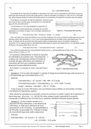 F. Javier Sánchez San Román--Dpto. Geología--Univ. Salamanca (España) http://hidrologia.usal.es Pág. 4
/ me (5)
(me = porosidad eficaz)
El resultado de la expresión (5) también se denomina velocidad real (es realmente la velocidad a la que las
partículas atraviesan una sección del medio poroso, como la mostrada en la figura 2 ). Pero no es la velocidad
que observaríamos desde el exterior del medio poroso al cronometrar el tiempo de recorrido entre dos puntos.
En la figura 6 se muestra un tubo de longitud L1 lleno de arena
por el que se hace circular agua. Evaluaremos la velocidad del
agua por dos procedimientos:
1º) Calculamos la velocidad mediante la expresión (5).
2º) Medimos experimentalmente el tiempo de recorrido
añadiendo un colorante al agua. Con ese tiempo calculamos la
velocidad así:
Velocidad observada = Distancia / tiempo = L1 /tiempo (6)
Esta velocidad observada sería inferior a la calculada mediante (5), ya que el agua ha tenido que recorrer una
distancia mayor (ha recorrido L2 y no L1) por lo que aparentemente ha circulado a una velocidad menor. Por
tanto, el tiempo real de recorrido entre dos puntos puede ser ligeramente mayor al predicho mediante la
expresión (5). La relación entre la velocidad observada desde el exterior del medio poroso y la calculada a partir
de Darcy y de la porosidad eficaz será así:
Velocidad observada = Velocidad lineal media / coeficiente (7)
Ese coeficiente depende de la tortuosidad del medio poroso, y aproximadamente puede ser de 1,0 a 1,18 en
arenas (Freeze y Cherry, p. 71).
En la práctica, habitualmente se utiliza la expresión
(5) refiriéndose al resultado como “velocidad real”, y
se aplica esta velocidad para calcular el tiempo de
recorrido del agua subterránea, pero debemos ser
conscientes del error que se podemos cometer al
despreciar la tortuosidad del recorrido.
En la figura 7 se muestra el vector velocidad lineal
media.
Ejemplo 4.- Con los datos del ejemplo 2, calcular el tiempo de recorrido del agua entre los pozos A
y B suponiendo que la porosidad eficaz es 8%
Solución:
Velocidad Darcy = Q / sección = 288 / 400 = 0,72 m/día
Velocidad lineal media = Velocidad Darcy / me = 0,72 / 0,08 = 9 m/día
tiempo = distancia / velocidad = 350 / 9 = 39 días
Como el agua no recorre 350 metros, sino una distancia mayor debido a la tortuosidad, el tiempo
real debería ser ligeramente superior.
Para calcular la velocidad no es necesario conocer la sección ni el caudal. A partir de la expresión (1)
observamos que: Q/sección = K ꞏ (h/l). Por tanto, aunque la parte izquierda de la ecuación
corresponde a la definición de velocidad Darcy, podemos calcularla utilizando la parte derecha:
Ejemplo 5.- En dos sondeos situados en la
dirección del flujo subterráneo, a una distancia de
240 metros, se mide que la diferencia de nivel
piezométrico es de 1,9 metros. La permeabilidad es
de 40 m/día y la porosidad 12%. Calcular el tiempo
de recorrido del agua entre ambas captaciones.
Solución:
Velocidad Darcy = Q / sección = K ꞏ (h/l) =
= 40 ꞏ (1,9/240) = 0,32 m/día
L1
L2
Figura 6.- Tortuosidad del recorrido
Figura 7- Velocidad lineal media
240 m
1,9 m
K = 40 m/d
me= 12%
 