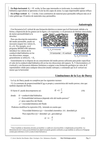 F. Javier Sánchez San Román--Dpto. Geología--Univ. Salamanca (España) http://hidrologia.usal.es Pág. 6
En flujo horizontal: Kh = 95 m/día, la fina capa intermedia es irrelevante, la conductividad
hidráulica equivalente se aproxima a la de las dos capas de arena. La capa impermeable apenas influye.
En el flujo vertical: Kv = 2 m/día. Unos centímetros de material poco permeable influyen más en el
valor global que 10 metros de materiales muy permeables.
Anisotropía
Con frecuencia la K vertical de una formación detrítica es menor que la K horizontal, debido a la
forma y disposición de los granos (en la figura, a la izquierda), o a la presencia de láminas intercaladas
de menor permeabilidad (a la
derecha).
Para una descripción matemática
del medio permeable, puede ser
necesario asignar tres valores Kx,
Ky y Kz. Por ejemplo, en el
programa MODFLOW debemos
introducir los valores de la
conductividad hidráulica en las
tres direcciones, aunque
generalmente se utiliza Kx = Ky.
Generalmente no se dispone de un conocimiento del medio poroso suficiente para poder especificar
el valor de la conductividad hidráulica (K) en las tres direcciones del espacio: X, Y (horizontales) y Z
(vertical) y con frecuencia debemos limitarnos a asignar a una formación geológica un valor de K
suponiéndolo válido para cualquier dirección (medio isótropo), o estimando que la K vertical sea
menor que la horizontal.
Limitaciones de la Ley de Darcy
La Ley de Darcy puede no cumplirse por las siguientes razones:
1ª). La constante de proporcionalidad K no es propia y característica del medio poroso, sino que
también depende del fluido.
El factor K puede descomponerse así: K k


 (10)
donde: K = conductividad hidráulica
k = Permeabilidad intrínseca (depende sólo del medio poroso) 4
= peso específico del fluido
 = viscosidad dinámica del fluido
Podemos modificar la expresión (10), teniendo en cuenta que:
Viscosidad dinámica () = viscosidad cinemática () . densidad ()
Peso específico () = densidad () . gravedad (g)
Resultando: K = k .
g

(11)
4
Esta k también se denomina absolute permability o coefficient of permeability o simplemente permeability La
denominación de k como permeabilidad (sin adjetivos) puede generar confusión ya que también se utiliza en el lenguaje
común para referimos a la K (conductividad hidráulica).
Kz
Kz
Kx, Ky (K horizontal)
K horizontal > K vertical
Kx, Ky (K horizontal)
 