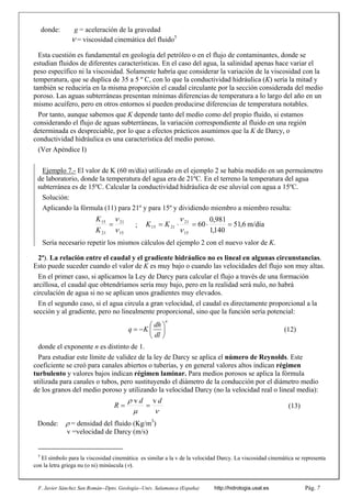 F. Javier Sánchez San Román--Dpto. Geología--Univ. Salamanca (España) http://hidrologia.usal.es Pág. 7
donde: g = aceleración de la gravedad
 = viscosidad cinemática del fluido5
Esta cuestión es fundamental en geología del petróleo o en el flujo de contaminantes, donde se
estudian fluidos de diferentes características. En el caso del agua, la salinidad apenas hace variar el
peso específico ni la viscosidad. Solamente habría que considerar la variación de la viscosidad con la
temperatura, que se duplica de 35 a 5 º C, con lo que la conductividad hidráulica (K) sería la mitad y
también se reduciría en la misma proporción el caudal circulante por la sección considerada del medio
poroso. Las aguas subterráneas presentan mínimas diferencias de temperatura a lo largo del año en un
mismo acuífero, pero en otros entornos sí pueden producirse diferencias de temperatura notables.
Por tanto, aunque sabemos que K depende tanto del medio como del propio fluido, si estamos
considerando el flujo de aguas subterráneas, la variación correspondiente al fluido en una región
determinada es despreciable, por lo que a efectos prácticos asumimos que la K de Darcy, o
conductividad hidráulica es una característica del medio poroso.
(Ver Apéndice I)
Ejemplo 7.- El valor de K (60 m/día) utilizado en el ejemplo 2 se había medido en un permeámetro
de laboratorio, donde la temperatura del agua era de 21ºC. En el terreno la temperatura del agua
subterránea es de 15ºC. Calcular la conductividad hidráulica de ese aluvial con agua a 15ºC.
Solución:
Aplicando la fórmula (11) para 21º y para 15º y dividiendo miembro a miembro resulta:
15
21
21
15



K
K
; m/día
6
,
51
140
,
1
981
,
0
60
15
21
21
15 






K
K
Sería necesario repetir los mismos cálculos del ejemplo 2 con el nuevo valor de K.
2ª). La relación entre el caudal y el gradiente hidráulico no es lineal en algunas circunstancias.
Esto puede suceder cuando el valor de K es muy bajo o cuando las velocidades del flujo son muy altas.
En el primer caso, si aplicamos la Ley de Darcy para calcular el flujo a través de una formación
arcillosa, el caudal que obtendríamos sería muy bajo, pero en la realidad será nulo, no habrá
circulación de agua si no se aplican unos gradientes muy elevados.
En el segundo caso, si el agua circula a gran velocidad, el caudal es directamente proporcional a la
sección y al gradiente, pero no linealmente proporcional, sino que la función sería potencial:
n
dh
q K
dl
 
   
 
(12)
donde el exponente n es distinto de 1.
Para estudiar este límite de validez de la ley de Darcy se aplica el número de Reynolds. Este
coeficiente se creó para canales abiertos o tuberías, y en general valores altos indican régimen
turbulento y valores bajos indican régimen laminar. Para medios porosos se aplica la fórmula
utilizada para canales o tubos, pero sustituyendo el diámetro de la conducción por el diámetro medio
de los granos del medio poroso y utilizando la velocidad Darcy (no la velocidad real o lineal media):


 d
d
R
v
v

 (13)
Donde: = densidad del fluido (Kg/m3
)
v =velocidad de Darcy (m/s)
5
El símbolo para la viscosidad cinemática es similar a la v de la velocidad Darcy. La viscosidad cinemática se representa
con la letra griega nu (o ni) minúscula (
 