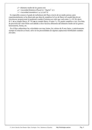 F. Javier Sánchez San Román--Dpto. Geología--Univ. Salamanca (España) http://hidrologia.usal.es Pág. 8
d = diámetro medio de los granos (m)
 = viscosidad dinámica (Pascalꞏm = Kg/(m2
ꞏs) )
= viscosidad cinemática (=m2
/s
Es imposible conocer el grado de turbulencia del flujo a través de un medio poroso, pero
experimentalmente se ha observado que deja de cumplirse la Ley de Darcy (el caudal deja de ser
linealmente proporcional al gradiente) cuando R alcanza un valor que varía entre 1 y 10. (Es decir:
R<1, sí se cumple Darcy; R >10, no se cumple Darcy; R entre 1 y 10, puede cumplirse o no). Esa falta
de precisión del valor límite será debida a otros factores diferentes del diámetro medio de los granos:
heterometría, forma, etc.
En el flujo subterráneo las velocidades son muy lentas, los valores de R muy bajos, y prácticamente
siempre la relación es lineal, salvo en las proximidades de algunas captaciones bombeando caudales
elevados.
 