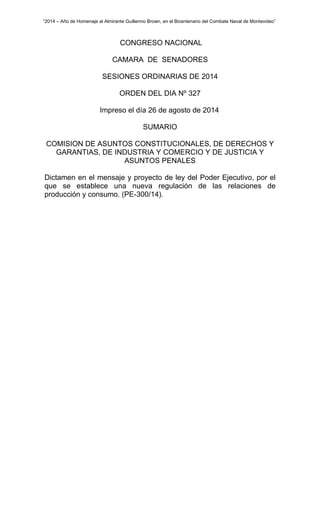 “2014 – Año de Homenaje al Almirante Guillermo Brown, en el Bicentenario del Combate Naval de Montevideo” 
CONGRESO NACIONAL 
CAMARA DE SENADORES 
SESIONES ORDINARIAS DE 2014 
ORDEN DEL DIA Nº 327 
Impreso el día 26 de agosto de 2014 
SUMARIO 
COMISION DE ASUNTOS CONSTITUCIONALES, DE DERECHOS Y 
GARANTIAS, DE INDUSTRIA Y COMERCIO Y DE JUSTICIA Y 
ASUNTOS PENALES 
Dictamen en el mensaje y proyecto de ley del Poder Ejecutivo, por el 
que se establece una nueva regulación de las relaciones de 
producción y consumo. (PE-300/14). 
 