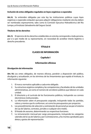 Ley de Acceso a la Información Pública

Inclusión de entes obligados regulados en leyes orgánicas o especiales

Art. 8.	 Se entienden obligadas por esta ley las instituciones públicas cuyas leyes
orgánicas o especiales estipulen que para adquirir obligaciones mediante otra ley deben
ser nombradas expresamente, tales como la Comisión Ejecutiva Hidroeléctrica del Río
Lempa y el Instituto Salvadoreño del Seguro Social.

Titulares de los derechos

Art. 9.	 El ejercicio de los derechos establecidos en esta ley corresponde a toda persona,
por sí o por medio de su representante, sin necesidad de acreditar interés legítimo o
derecho precedente.

                                         TÍTULO II

                              CLASES DE INFORMACIÓN

                                         Capítulo I

                                 Información oficiosa

Divulgación de información

Art. 10.	 Los entes obligados, de manera oficiosa, pondrán a disposición del público,
divulgarán y actualizarán, en los términos de los lineamientos que expida el Instituto, la
información siguiente:

     1. 	 El marco normativo aplicable a cada ente obligado.
     2. 	 Su estructura orgánica completa y las competencias y facultades de las unidades
          administrativas, así como el número de servidores públicos que laboran en cada
          unidad.
     3. 	 El directorio y el currículo de los funcionarios públicos, incluyendo sus correos
          electrónicos institucionales.
     4. 	 La información sobre el presupuesto asignado, incluyendo todas las partidas,
          rubros y montos que lo conforman, así como los presupuestos por proyectos.
     5. 	 Los procedimientos de selección y contratación de personal ya sea por el sistema
          de Ley de Salarios, contratos, jornales o cualquier otro medio.
     6. 	 El listado de asesores, determinando sus respectivas funciones.
     7. 	 La remuneración mensual por cargo presupuestario, incluyendo las categorías
          salariales de la Ley de Salarios y por Contrataciones, y los montos aprobados para
          dietas y gastos de representación.



10
 